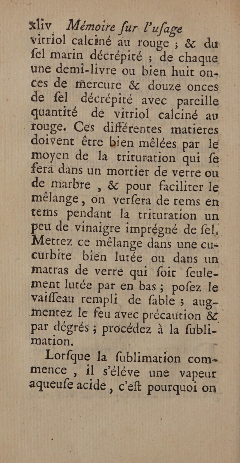 &amp;liv Mémoire fur l’ufage Vitriol calciné au rouge ; &amp; du {el marin décrépité ; de chaque une demi-livre ou bien huit on- ces de mercure &amp; douze onces de fel décrépité avec pareille quantité de vitriol calciné av rouge. Ces différentes matieres doivent être bien mélées par le moyen de la crituration qui fe. fera dans un mortier de verre ou de marbre , &amp; pour faciliter le mélange, on verfera de rems en terhs pendant la crituration un peu de vinaigre imprégné de fel. Mettez ce mélange dans une cu- curbité bien lutée ou dans un matras de verre qui foit feule- ment lutée par en bas; pofez le vaifleau rempli de fable ; aug. Mmentez le feu avec précaution &amp; par dégrés ; procédez à la fubli- mation, | Lorfque la fublimation com- mence , il s'éléve une vapeur aqueufe acide , c’eft pourquoi on