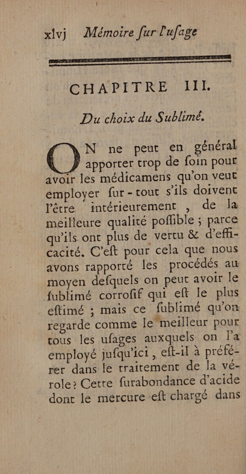 Du choix du Sublimé. N ne peut en général y apporter trop de foin pour avoir les médicamens qu'on veut émployer fur -tout s'ils doivent l'être intérieurement , de la meilleure qualité poffible ; parce qu'ils ont plus de vertu &amp; d'effi- cacité. C’eft pour cela que nous avons rapporté les procédés au moyen defquels on peut avoir le fublimé corrofif qui eft le plus _eftimé ; mais ce fublimé qu'on regarde comme lemeilleur pour tous les ufages auxquels on la employé jufqu’ict, eft-il à préfé- rer dans lé trairement de la vé- role&gt; Cetre furabondance d'acide dont le mercure eft chargé dans