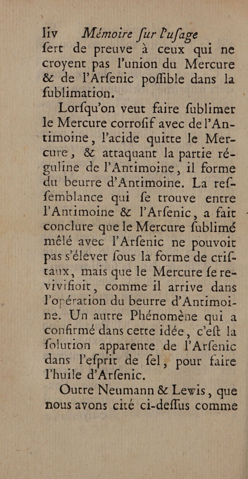 fert de preuve à ceux qui ne croyent pas l’union du Mercure &amp; de l’Arfenic poñble dans la fublimation. Lorfqu’on veut faire fublimer le Mercure corrofif avec de l’An- timoine, l’acide quitte le Mer- cure, &amp; attaquant la partie ré- guline de l'Antimoine, il forme du beurre d’Antimoine. La ref- femblance qui fe trouve entre l’Antimoine &amp; l’Arfenic, a fait conclure que le Mercure fublimé mêlé avec l’Arfenic ne pouvoit pas s'éléver fous la forme de crif- aux, mais que le Mercure fere- vivifioit, comme il arrive dans l'opération du beurre d’Antimoi- ne. Un autre Phénomène qui a confirmé dans cette idée, c’eft la folution apparente de l’Arfenic dans lefprit de fel, pour faire l’huile d’Arfenic. Outre Neumann &amp; Lewis, que nous avons cité ci-deflus comme