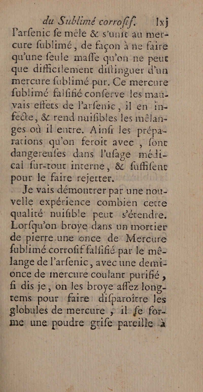 l'arfenic fe mêle &amp; s'unir au mer- cure fublimé , de façon à ne faire qu'une fêule mafle qu'on ne peue que difficilement diftinguer d'un mercure fublimé pur, Ce mercure fublimé falfifié conferve les mañ- vais-effets de larfenic , :l en in- fete, &amp; rend nuifibles les imêlan- ges.où ilentre. Ainfr les prépa- rations qu'on feroit avec , fonc dangereufes dans lufage médi- cal fur-tour intérne, &amp; fuffifence pour le faire rejerter. Je vais démontrer par une nou- velle expérience combien cette qualité nuifible peut sérendre. Eorfqu'on broye dans un mortier de pierre.une once de Mercure fublimé corrofif falfifié par le mé- lange de larfenic , avec une demi: once de mercure coulant purifié , fi dis je, on les broye aflez long- tems pour faire difparoître les globules de mercure $ il fe for- me une poudre grife pareille à