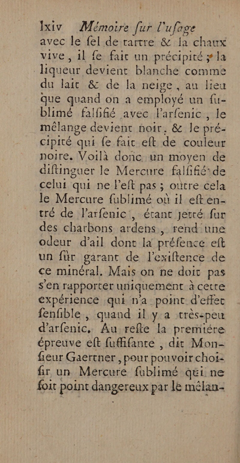 avec le fel de rartre &amp; Ja chat vive, 1l fe faic un précipité ; la | liqueur devient blanche comme du lait &amp; de la neige , au lieu que quand on a employé un fu- blimé falfiié avec Parfenic , le mélange devient noir. &amp; Île pré- cipité qui fe fair eft de couleur noire. Voilà donc un moyen de diftinguer le Mercure falñférde celui qui ne l’eft pas ; oùtre cela le Mercure fublimé où il eften- tré de larfenic, étant Jetré fur des charbons ardens rend une odeur d’ail dont la préfence eft un fur garant de l'exiftence de ce minéral. Mais on ne doit pas s’en rapporter uniquement à cetre expérience qui n'a point d'effec fenfble , quand il y a trésepeu d'arfenic, Au relle la premitére épreuve eft fufifante , dit Mon- fieur Gaertner , pour pouvoir chos- fir un Mercure fublimé qéi ne foit] point SRABEEEUX par le mêlan-