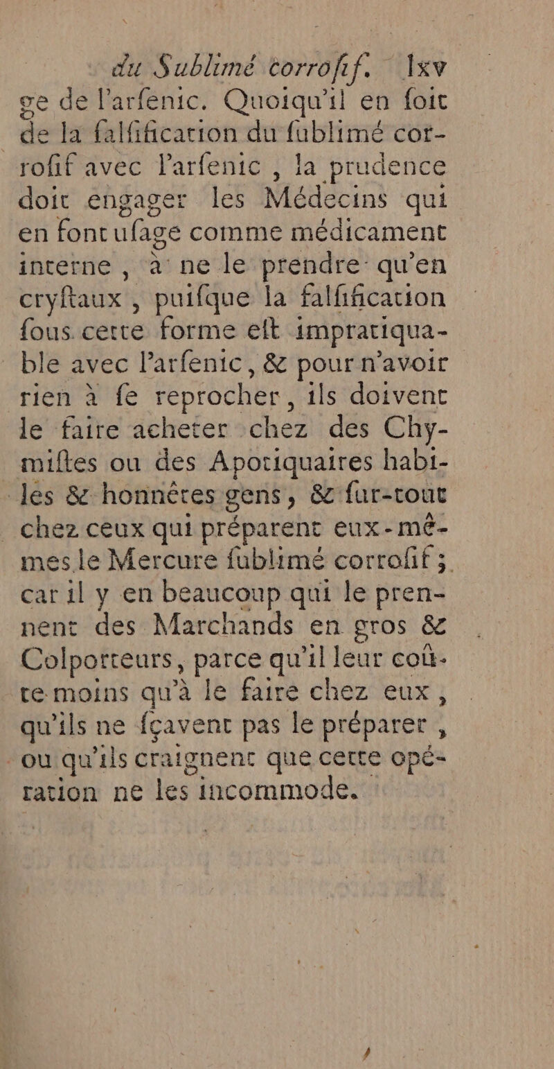 du Sublimé mr a th ge de l’arfenic. Quoiqu'il en foit _ de la falfificarion du fublimé cor- rofif avec ut. , la prudence doit engager les Médecins qui en font Fee comme médicament interne , à ne le prendre qu’en cryftaux , puifque la falfificacion fous. cette forme elt impratiqua- ble avec larfenic, &amp; pour n'avoir rien à fe reprocher, ils doivent le faire acheter chez des Chy- miftes ou des Aporiquaires habi- les &amp; honnêtes gens, &amp; fur- tout _ chez ceux qui préparent eux-mé- mes.le Mercure fublimé corrofif ; car il y en beaucoup qui le brens nent des Marchands en gros &amp; Colporteurs, parce qu'il leur coù- te moins qu'à le faire chez eux, qu'ils ne fçavent pas le préparer , ou qu'ils craignent que cette opé- ration ne les incommode.