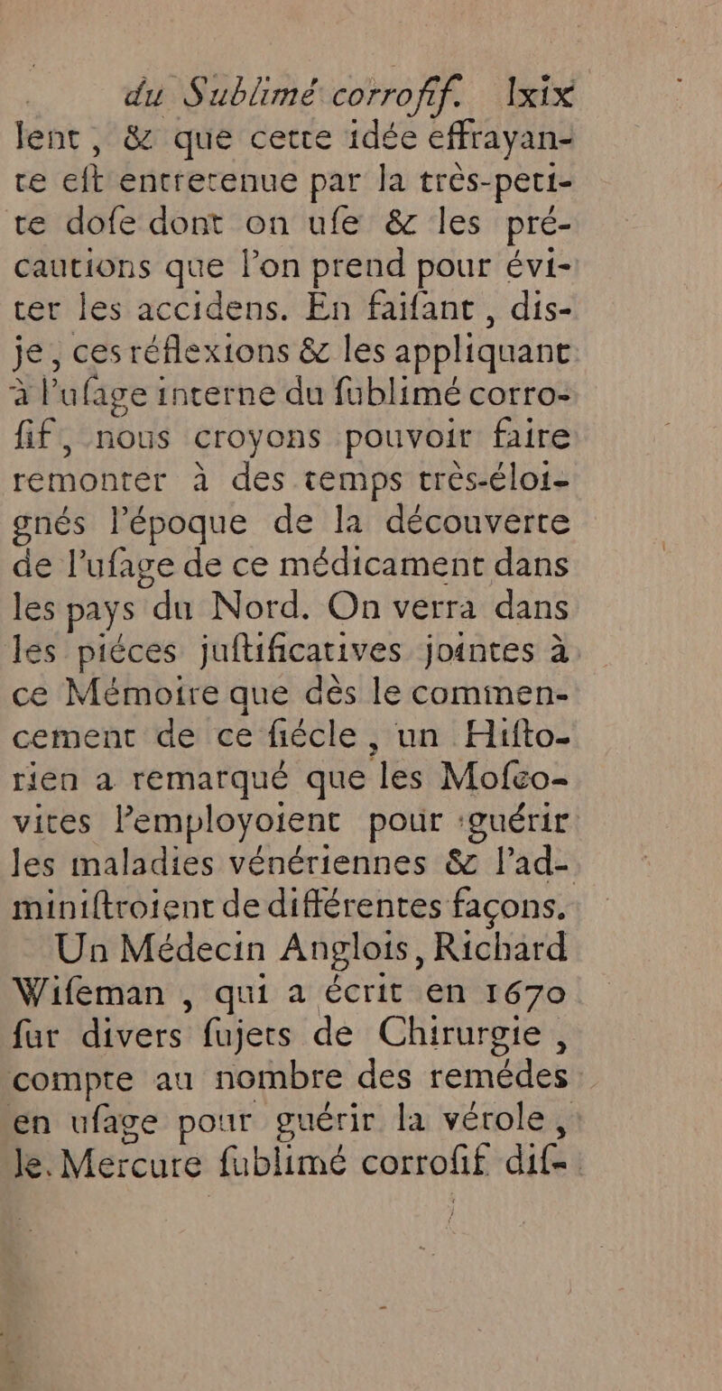 lent, &amp; que cette idée effrayan- ce eft entretenue par la très-pet1- te dofe dont on ufe &amp; les pré- cautions que lon prend pour évi- ter les accidens. En faïfant, dis- je, ces réflexions &amp; les appliquant à l’ufage interne du fublimé corro- fif, nous croyons pouvoir faire remonter à des temps très-éloi- gnés l’époque de la découverte de l’ufage de ce médicament dans les pays du Nord. On verra dans les piéces jufificatives jointes à ce Mémoire que dès le cominen- cement de ce fécle, un Hifto- rien a remarqué que les Mofco- vites Pemployoient pour ‘guérir. Jes maladies vénériennes &amp; l’ad- miniftroient de différentes façons. Un Médecin Anglois, Richard Wifeman , qui a écrit en 1670 fur divers fujets de Chirurgie, compte au nombre des remédes : en ufage pour guérir la vérole, le. Mercure fublimé corrofif dites