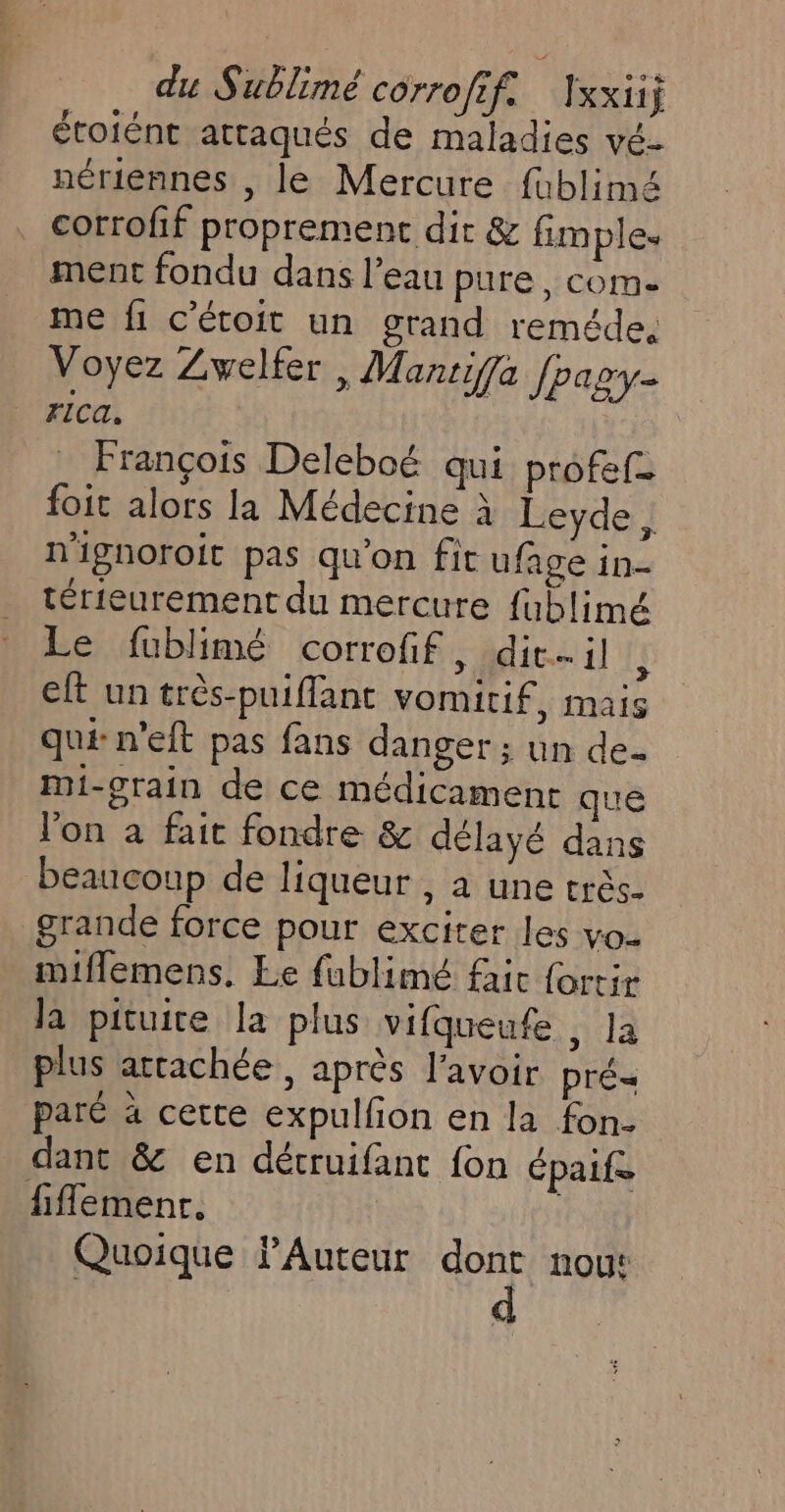 étotént attaqués de maladies vé- nériennes , le Mercure fublimé corrofif proprement dir &amp; fimples ment fondu dans l’eau pure, com- me fi c'étoit un grand reméde. Voyez Zwelfer , Mantif{a Jpagy- rca. | François Deleboé qui profef- foit alors la Médecine à Leyde , n'ignoroit pas qu'on fit ufage in- térieurement du mercure fublimé Le fublimé corrofif, dit-il ; eft un très-puiffant vomitif, mais qué n’eft pas fans danger; un de- Mi-grain de ce médicament que l'on à fait fondre &amp; délayé dans beaucoup de liqueur , à une très. grande force pour exciter les vo- miflemens. Le fublimé fait {ortir la pituite la plus vifqueufe , la plus attachée, après l'avoir pré paré à cette expulfon en la fon- dant &amp; en détruifant fon épaife fiflemenr. Quoique PAuteur dont nou: