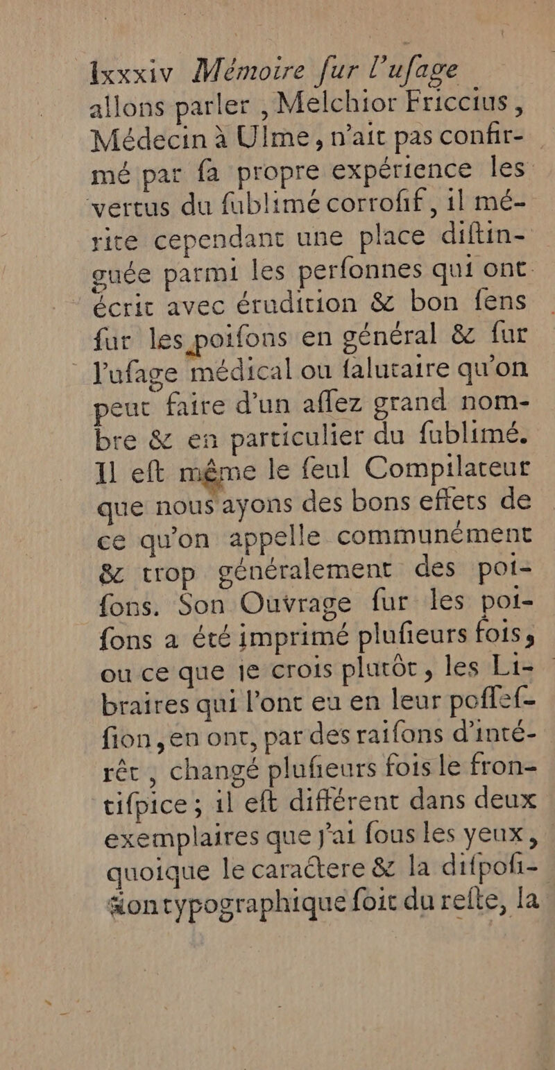 allons parler , Melchior Friccius, Médecin à Ulme , nait pas confir- mé par fa propre expérience les vertus du fublimé corrofif, il mé- rite cependant une place diftin- guée parmi les perfonnes qui ont. écrit avec érudition &amp; bon fens fur les poifons en général &amp; fur _ l'ufage médical ou {alutaire qu'on peut faire d’un affez grand nom- bre &amp; en particulier du fublimé. 11 eft même le feul Compilareur que nous ayons des bons effets de ce qu'on appelle communément &amp; trop généralement des poi- fons. Son Ouvrage fur les poi- fons a été imprimé plufieurs fois s ou ce que je crois plurôt, les Li= braires qui l’ont eu en leur poffef- fion ,en ont, par des raifons d'inté- rêt, changé pluñeurs fois le fron- tifpice ; il eft différent dans deux exemplaires que j'ai fous les yeux, : quoique le caractere &amp;z la difpoli= aontypographique foir du relte, la