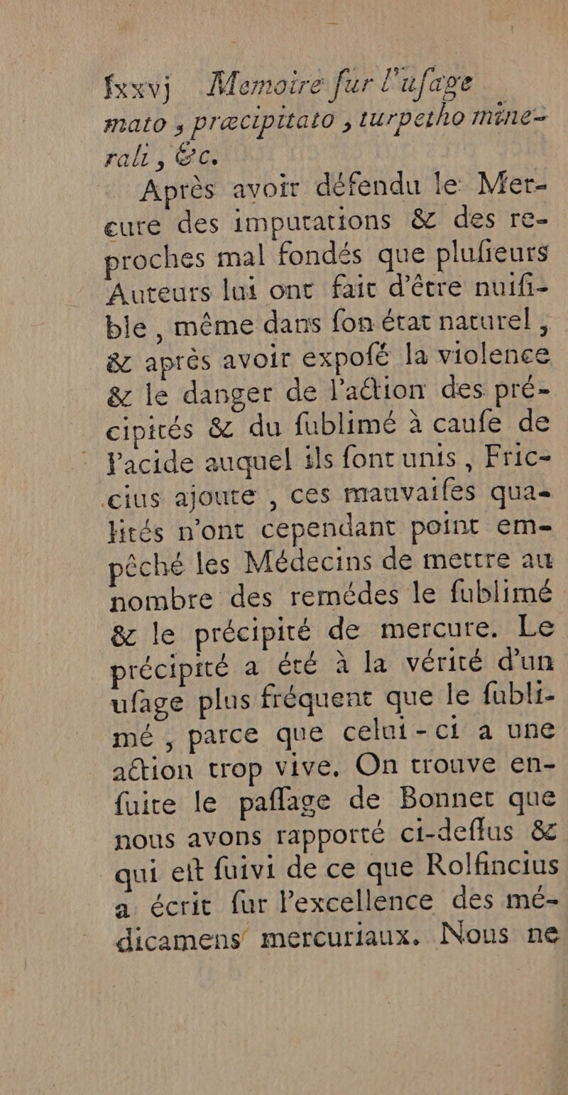 mato ; præcipitato ; turpetho mine- rali 5 ÉC. Après avoir défendu le Mer- eure des imputations &amp; des re- proches mal fondés que plulieurs Auteurs lui ont fait d’être nuifi- ble, même dans fon état naturel, 8 après avoir expoté la violence &amp; le danger de l’aétion des pré- cipicés &amp; du fublimé à caufe de Pacide auquel ils font unis, Fric- gius ajoute , ces mauvaifés qua lités n'ont cependant point em pêche les Médecins de mettre au nombre des remédes le fublimé &amp; le précipité de mercure. Le précipité a été à la vérité d’un ufage plus fréquent que le fubli- mé , parce que celui-ci a une action trop vive. On trouve en- fuite le paflage de Bonnet que nous avons rapporté ci-deffus &amp;c qui eit fuivi de ce que Rolfincius a écrit fur l'excellence des mé- dicamens mercuriaux. Nous ne
