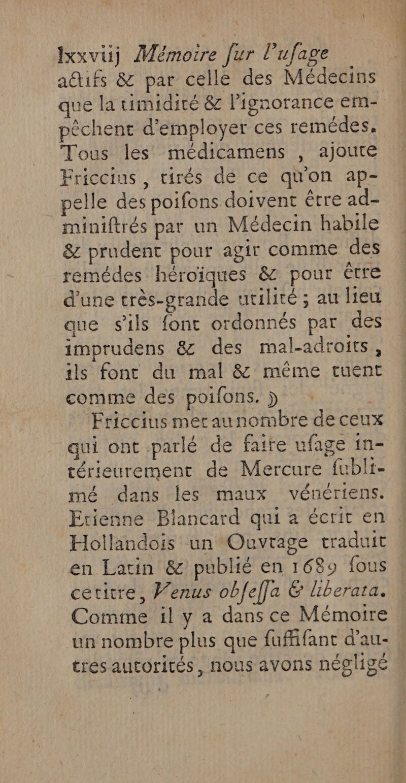 attifs &amp; par celle des Médecins que la timidité &amp; ignorance em- pêchent d'employer ces remédes. Tous les médicamens , ajoute Friccius, tirés de ce quon ap- pelle des poifons doivent être ad- miniftrés par un Médecin habile &amp; prudent pour agir comme des remédes héroïques &amp; pour être d’une très-grande utilité ; au Heu que sils font ordonnés par des imprudens &amp; des mal-adroits, ils font du mal &amp; même tuent comme des poifons. j | ‘Friccius metaunombre de ceux qui ont parlé de faite ufage in- térieurement de Mercure fubli- mé dans les maux vénériens. Etienne Blancard qui à écrit en : Hollandois un Ouvrage traduit en Latin &amp; publié en 1689 fous cetitre, Venus obfefla &amp; liberata. Comme il y a dans ce Mémoire un nombre plus que fuffifant d’au- tres autorités, nous avons négligé