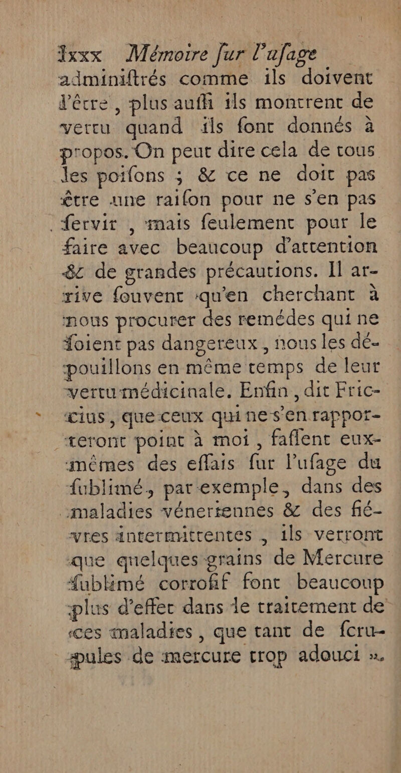 adminiftrés comme ils doivent l'être, plus auffi ils montrent de vercu quand ils fonc donnés à propos. On peut dire cela de tous les poifons 3 &amp; ce ne doit pas être une raifon pour ne s'en pas fervir , mais feulement pour le faire avec beaucoup d'attention 8c de grandes précautions. Il ar- rive fouvent ‘qu'en cherchant à nous procurer des remédes qui ne Soient pas dangereux, nous les dé- pouillons en même temps de leur vertu médicinale. Enfin, dit Fric- Œius , que ceux qui ne s'en rappor- teront point à moi, faflenc eux- mêmes des effais fur l’ufage du fublimé, par exemple, dans des maladies vénertennes &amp; des fié- vres äntermitrentes , 1ls verront que quelques grains de Mercure fublmé corrofif font beaucoup plus d’effer dans le traitement de ces maladies, que tant de fcru- #æules de mercure trop adouci ».