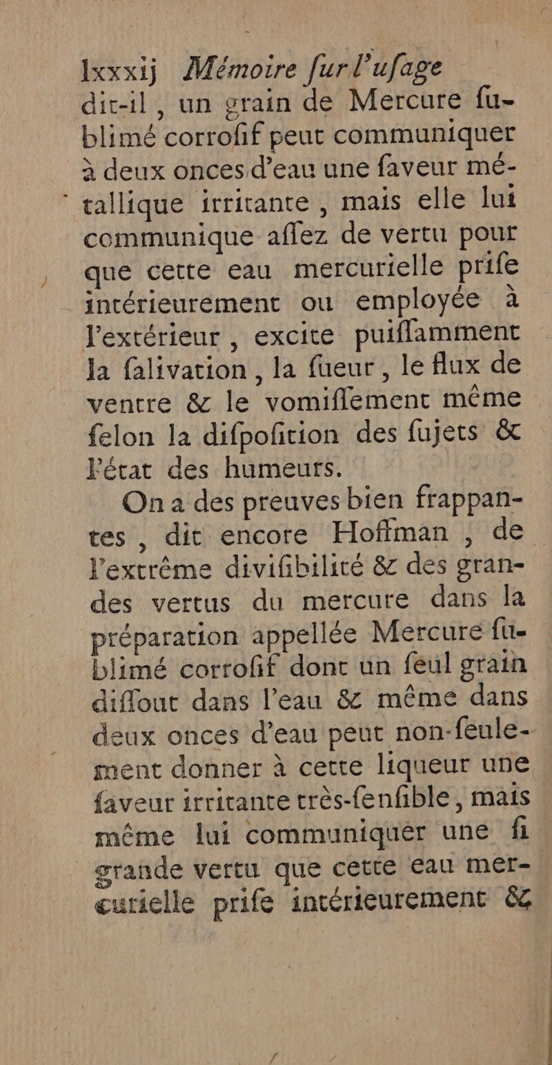 dic-il, un grain de Mercure fu- blimé corrofif peut communiquer à deux onces d’eau une faveur mé- ‘ tallique irritante , mais elle lui communique aflez de vertu pour que cette eau mercurielle prife intérieurement ou employée à l'extérieur , excite puifflamment la falivation , la fueur , le flux de ventre &amp; le vomiflement même felon la difpoñition des fujets &amp; Fétat des humeurs. On a des preuves bien frappan- l'extrême divifibilicé &amp; des gran- des vertus du mercure dans la préparation appellée Mercure fu. blimé corroff donc un feul grain deux onces d’eau peut non-feule- ment donner à cette liqueur une faveur irritante très-fenfble, mais grande vertu que cette Eau mer- curielle prife intérieurement &amp;