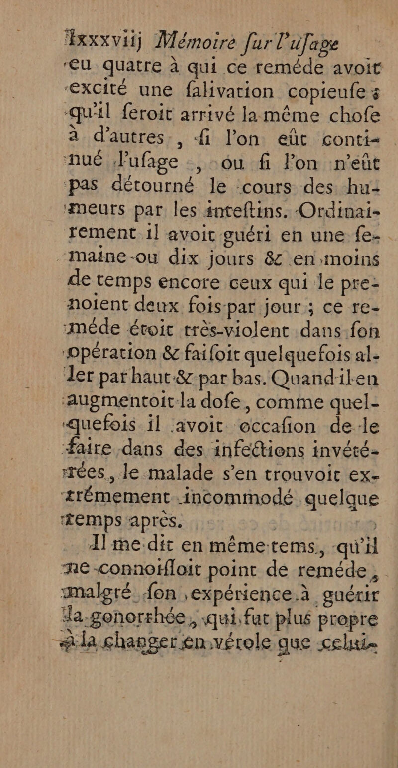 ‘u quatre à qui ce reméde avoit ‘excité une fahivation copieufe s “qu'il feroit arrivé la même chofe à d’autres, fi l’on eût conti- nué Pufage , ou fi lon n’eût pas détourné le ‘cours des. hu: meurs par les snteftins. Ordinai- rement 1] avoit guéri en une {e-. “Maine-ou dix jours &amp; en:moins de temps encore ceux qui le pre- noient deux fois-par jour ; ce re- mêde éroit très-violent dans.fon ‘Opération &amp; faifoit quelquefois al- der par haut-&amp; par bas. Quand:ilen ‘augmentoit-la dofe, comme quel- quefois il avoit occañon de:le faire dans des infections invété- rrées., le malade s’en trouvoic ex- +trémement .incommodé quelque ‘temps après. | Alte-dit en mêmetems, qu'il Re-connofHloit point de reméde, malgré fon ,expérience.à guérir a-gonorhée,, qui. fat plué propre aa changer en:vérole que celui.