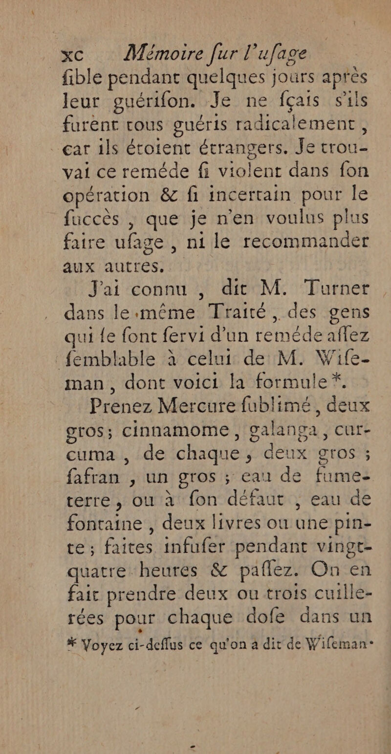 _fible pendant quelques jours après Jeur guérifon. Je ne fçais sals furent cous guéris radicalement, ar 1ls étoient étrangers. Je trou- vai ce reméde fi violent dans fon opération &amp; fi incertain pour le füccès | que je n'en voulus plus faire ufage , ni le recommander aux autres, J'ai connu , dit M. Turner dans le:même Traité, des gens qui {e font fervi d’un reméde affez femblable à celui de M. Wife- man, dont voici la formule *. Prenez Mercure fublimé, deux gros; cinnamome , galanga, cur- cuma , de chaque, deux gros ; fafran , un gros ; eau de fume- terre, ou à fon défaut , eau de fontaine , deux livres ou une pin- te; faites infufer pendant vingt- quatre heures &amp; paflez. On en fair prendre deux ou trois cuille- rées pour chaque dofe dans un # Voyez ci-deflus ce qu'on a dit de Wifeman-