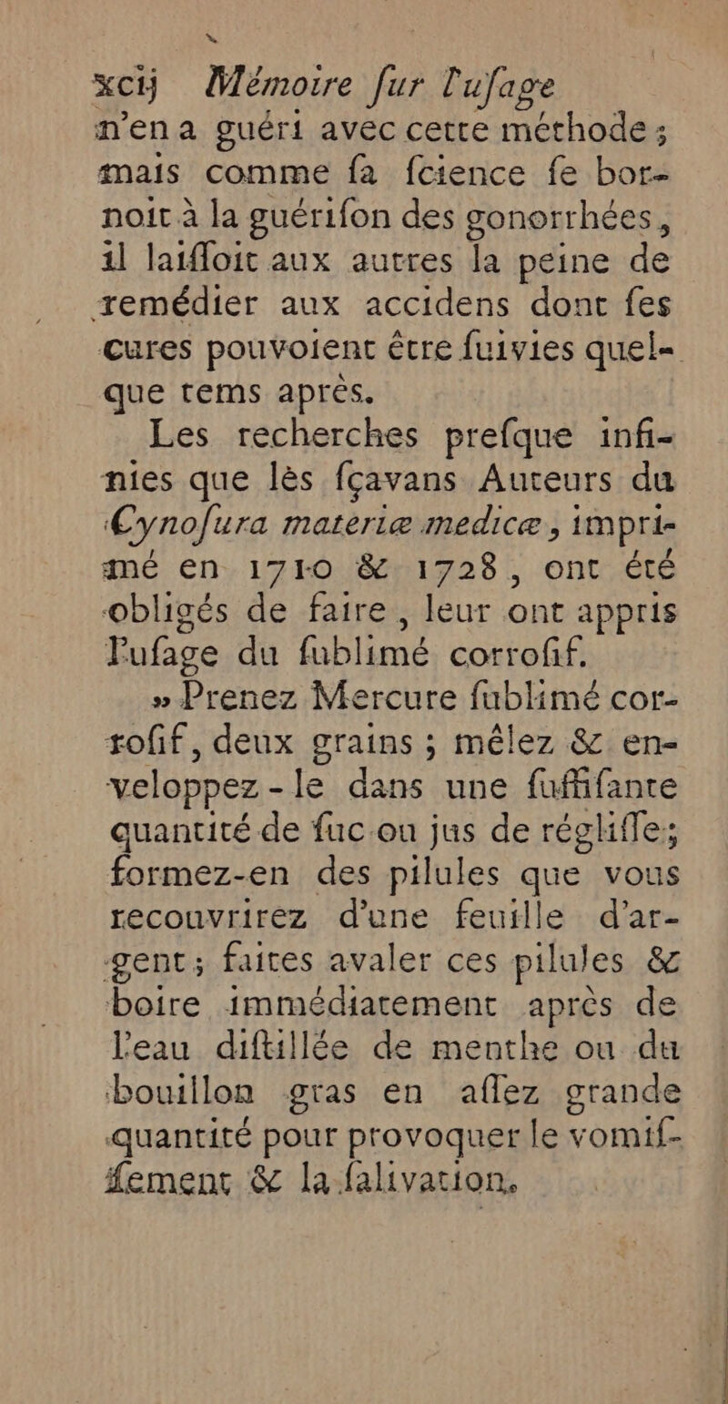 » Xci) Mémoire [ur l'ufage mena guéri avec cette méthode ; mais comme fa fcience fe bor- noit à la guérifon des gonorrhées, 11 laifloit aux autres la peine de remédier aux accidens dont fes cures pouvoient être fuivies quel= que tems après. Les recherches prefque inf- nies que lès fçavans Auteurs du Cynofura materiæ medicæ , impri- mé en 1710 &amp; 1728, ont été obligés de faire, leur ont appris Pufage du fubli (one corrofif. » Prenez Mercure fublimé cor- toff, deux grains ; mêlez &amp; en- veloppez - le dans une fufifante quantité de fuc.ou jus de régliffe; formez-en des pilules que vous recouvrirez dune feuille d’'ar- gent; faites avaler ces pilules &amp; boire immédiatement après de l'eau diftillée de menthe ou du bouillon gras en aflez grande quantité pour provoquer le vomif- #ement &amp; la falivation,