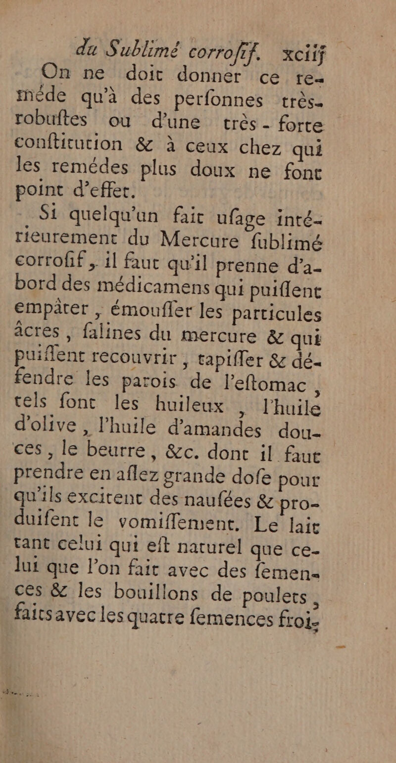 On ne doit donner ce rez méde qu'à des perfonnes très- robuftes ou d’une très - forte conflitution &amp; à ceux chez qui les remédes plus doux ne font point d’effer. Si quelqu'un fair ufage inté- rieurement du Mercure fublimé corrofif , il faut qu'il prenne d’a- bord des médicamens qui puiflent empâter , émoufler les particules âcres , falines du mercure &amp; qu£ puiflent recouvrir , tapifler &amp; dé- fendre les parois de l’eflomac ; tels font les huileux , l'huile d'olive , l'huile d'amandes dou ces , le beurre, &amp;c. donc il faut prendre en aflez grande dofe pour qu'ils excirent des naufées &amp; pro- duifent le vomiflement. Le lait tant celui qui eft naturel que ce- lui que l’on fait avec des femen- ces &amp; les bouillons de poulets, faitsavec les quatre femences froi-