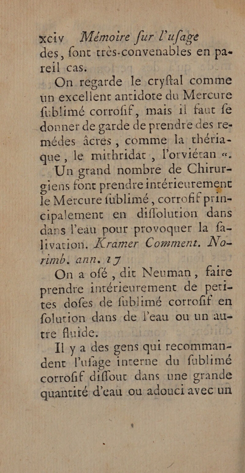 des, font très-convenables en pa- reil cas: On regarde le cryftal comm up excellent antidote du Mercure {ublimé corrofif, mais il faut fe donner de garde de prendre des re- médes âÂcres, comme la chéria- que, lé mirhridar , l'orviéran «. Un grand nombre de Chirur- giens font prendre intérieurement le Mercure fublimé, corrofif prin- cipalement en diflolution dars dans l’eau pour provoquer la fa- livation. Xramer Comment. Na- rinb. ann. 17 | On a ofé , dit Neuman, faire prendre intérieurement de peri- tes dofes de fublimé corroff en folurion dans de l’eau ou un au- tre fluide. Il y a des gens qui recomman- dent l’ufage interne du fublimé corrofif diflout dans une grande quantité d’eau ou adouci avec un 4