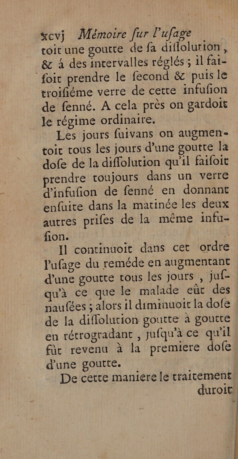 coitune goutte de fa diflolurion, &amp; À des intervalles réglés ; il fat- foi prendre le fecond &amp; puis le troifiéme verre de cette infufion de fenné. A cela près on gardoit le régime ordinaire. Les jours fuivans on augmen- toit rous les jours d’une goutte la dofe de la diffolution qu'il faifoit prendre toujours dans un verre d'infufion de fenné en donnant enfuite dans la matinée les deux autres prifes de la même infu- fion. | Il continuoit dans cet ordre Pufage du reméde en augmentant d’une goutte tous les jours , juf- qu'à ce que le malade eut des naufées 3 alors il diminuoir la dofe de la diffolution goutte à goutte en rétrogradant , jufqu’à ce qu'il fût revenu à la premiere dofe d'une goutte. ; De cette maniere le traitement duroit: } À