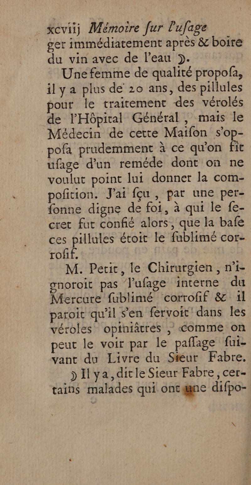 ger immédiatement après &amp; boire du vin avec de l’eau }. | Une femme de qualité propofa, ily a plus de 20 ans, des pillules our le traitement des vérolés de l'Hôpiral Général, mais le Médecin de cette Maifon s'op- pofa prudemment à ce qu'on fit ufage d’un reméde dont on ne voulut point lui donner la com- pofition. J'ai feu , par une per- fonne digne de foi, à qui le fe- cret fut confié alors, que la bafe ces pillules étoic le fublimé cor- roff. M. Petit, le Chirurgien, n°1 gnoroit pas l’ufage intetne du Mercure fublimé corrofif &amp; 1l paroic qu'il s’en fervoit dans Îles véroles opiniâtrés , comme on peut le voir par le paflage fui- vant du Livre du Steur Fabre. &gt;Ilya,dicleSieur Fabre, cer- tains malades qui ontgne difpo-