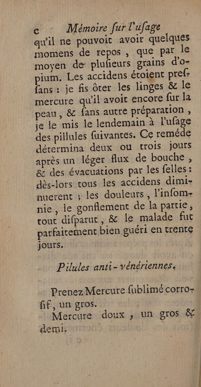 qu'il ne pouvoit avoir quelques momens de repos , que par le moyen de plufieurs grains d'o- pium. Les accidens éroient pref- fans: je fis dter les linges &amp; le mercure qu'il avoit encore fur la peau, &amp; fans autre préparation , je le mis le lendemain à l'ufage des pillules fuivantes. Ce reméde dérermina deux ou trois jours après un léger flux de bouche , &amp; des évacuations par les felles : dès-lors tous les accidens dimi- auerent ; les douleuts , l’infom- nie, le conflement de la partie, cout difparut, &amp; le malade fut parfaitement bien guéri en trente jours. Pilules anti- vénériennes, Prenez Mercure fublimé corro- fif, un gros. | Mercure doux ,; un gros &amp;. demi. | LD