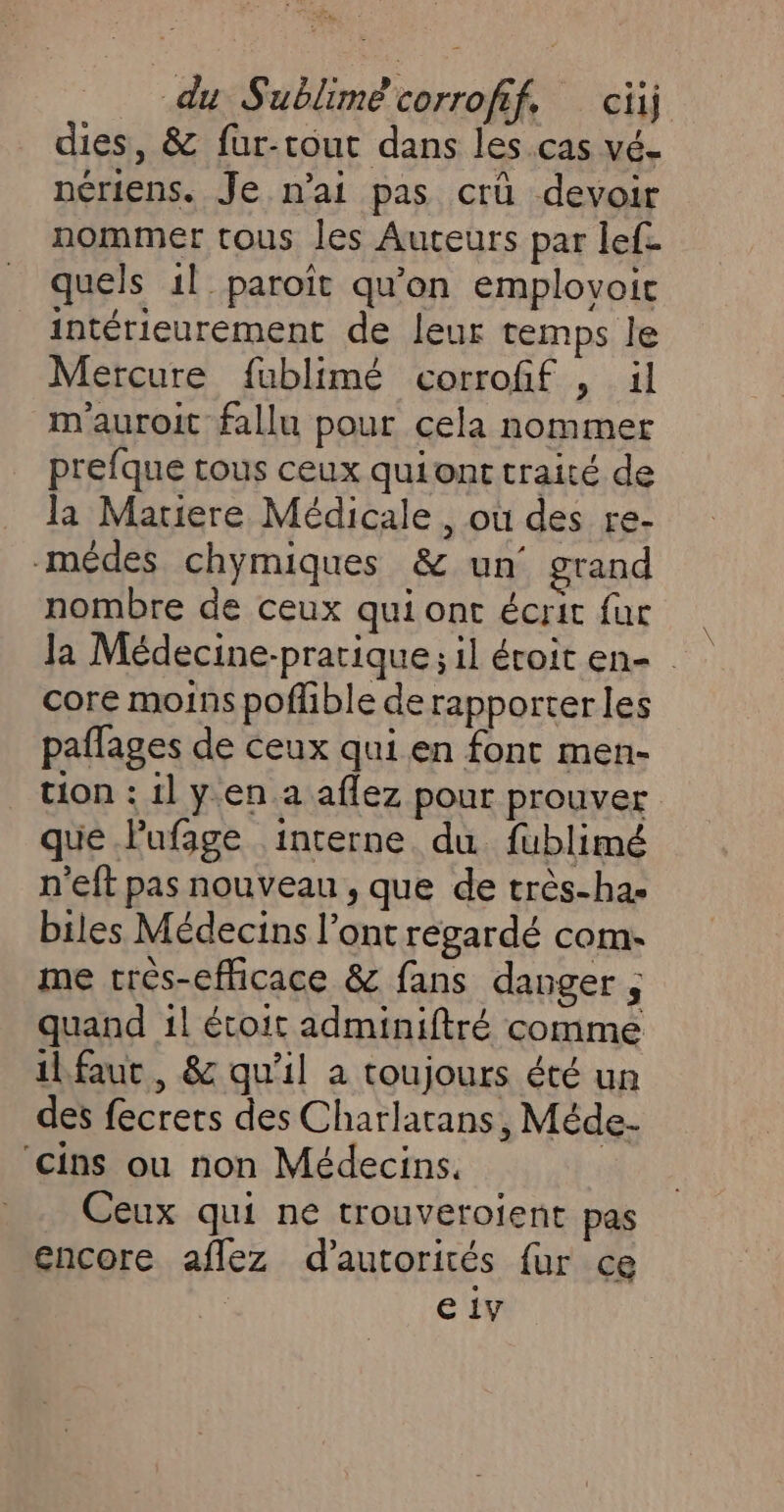 dies, &amp; fur-tout dans les.cas vé- nériens. Je n’ai pas crû devoir nommer tous les Auteurs par lef. quels 1l paroïît qu'on emplovoit intérieurement de leur temps le Mercure fublimé corrofif , il m'auroit fallu pour cela nommer prefque tous ceux quiont traité de la Mariere Médicale, où des re- -médes chymiques &amp; un grand nombre de ceux qui ont écrit fur la Médecine-pratique ; il éroit en- core moins poflible de rapporter les paflages de ceux qui en font men- tion : 1] y.en.a aflez pour prouver que lufage interne du fublimé n’eft pas nouveau , que de très-ha- biles Médecins l'ont régardé com- me crès-efficace &amp; fans danger ; quand 1! étoit adminiftré comme ilfaut, &amp; qu'il a toujours été un des fecrers des Charlatans, Méde- ‘cins ou non Médecins, Ceux qui ne trouveroient pas encore aflez d'autorités fur ce