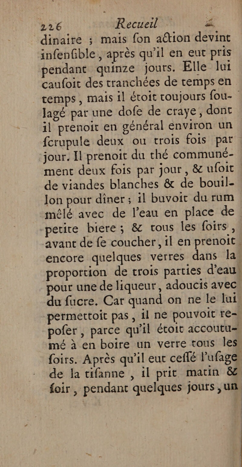 dinaire ; mais fon aétion devint infenfble , après qu’il en eut pris pendant quinze jours. Elle lui caufoit des tranchées de temps en temps, mais il étoit coujours fou- Jagé par une dofe de craye, dont il prenoit en général environ un fcrupule deux ou trois fois par ‘jour. Il prenoit du thé communé- menc deux fois par jour, &amp; ufoit de viandes blanches &amp; de bouil- Jon pour diner; il buvoit du rum mêlé avec de l’eau en place de. petice biere; &amp; vous les foirs, avant de fe coucher, il en prenoit. encore quelques verres dans las proportion de trois parties d'eau pour une de liqueur, adoucis avec du fucre. Car quand on ne le lui permettoit pas , il ne pouvoit re= pofer , parce qu'il étoit accoutu= mé à en boire un verre tous les foirs. Après qu’il eut ceflé l'ufage, de la tifanne , il prit matin &amp; foir , pendant quelques jours ,un,