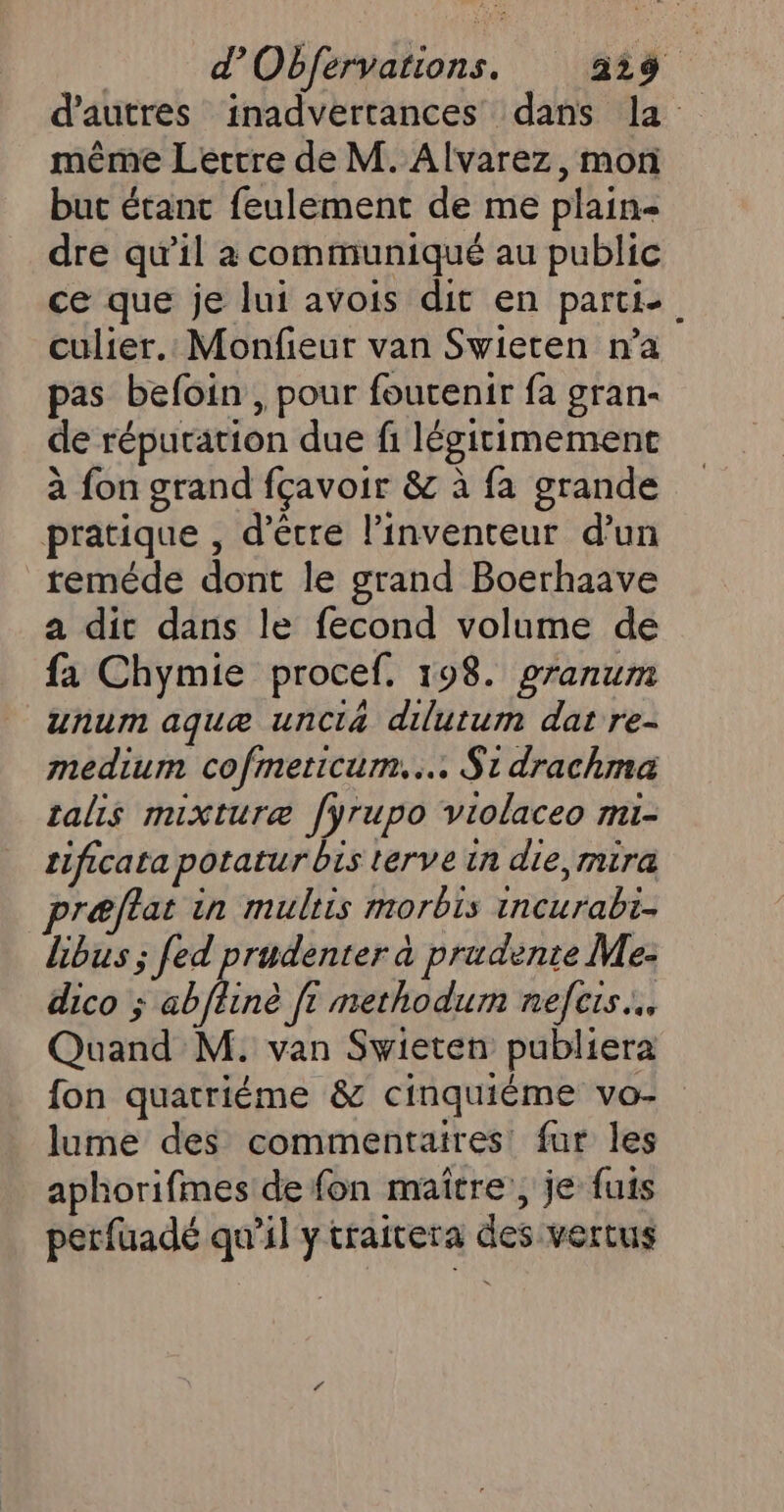 même Lertre de M. Alvarez, mon but étant feulement de me plain dre qu’il à communiqué au public ce que je lui avois dit en partie culier.: Monfieur van Swieten n’a pas befoin , pour foutenir fa gran- de réputation due fi légitimement à fon grand fçavoir &amp; à fa grande pratique , d’être l'inventeur d’un reméde dont le grand Boerhaave a dic dans le fecond volume de fa Chymie procef. 198. granum unum aquæ unci4 dilutum dat re- medium cofmeticum..… $1drachma talis mixturæ fyrupo violaceo mi- tificata potatur bis terve in die, mira præftat in multis morbis incurabi- libus ; fed prudenter à prudente Me- dico ; abflinè ft methodum nefcis... Quand M. van Swieten publiera fon quatriéme &amp; cinquiéme vo- lume des commentaires fur les aphorifmes de fon maître’, je fuis petfuadé qu’il ytraitera des vertus