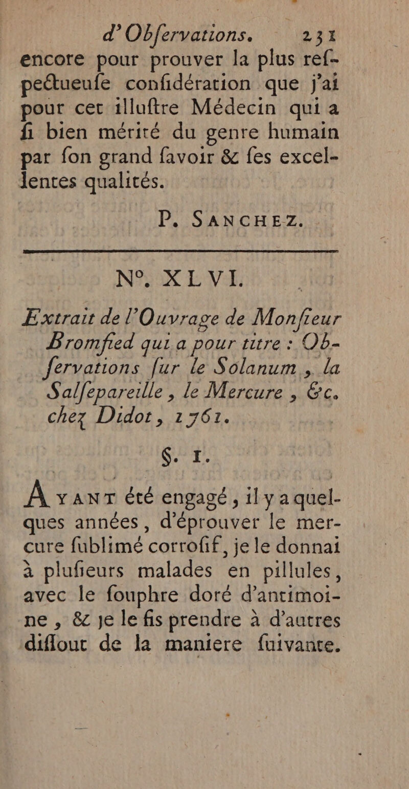 encore pour prouver la plus ref- peétueufe confidération que jai pour cet 1lluftre Médecin qui a fi bien mérité du genre humain par fon grand favoir &amp; fes excel- lentes qualités. | P. SANCHEZ. . N°. XLVIH. Extrait de l'Ouvrage de Mon/fieur Bromfied qui a pour titre : OB- fervations fur le Solanum., la Salfepareille , le Mercure , &amp;c. chez Didot, 1761. | Sas À vanr été engagé , 1] y a quel- ques années, d’éprouver le mer- cure fublimé corrofif, je le donnai à plufieurs malades en pillules, avec le fouphre doré d’antimoi- ne , &amp;c Je le fis prendre à d’autres difloutc de la maniere fuivante.