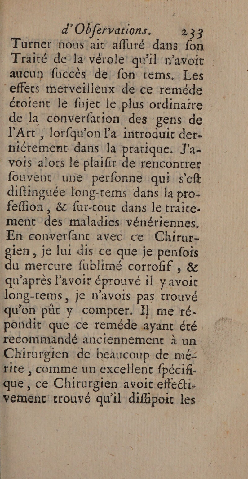 Turner nous ait affuré dans fon Traité de la vérole' qu’il n’avoit aucun füiccès de fon tems. Les effets merveilleux de ce reméde étoient le fujec le plus ordinaire de la converfation des gens de l'Art , lorfqu'on l’a introduit der- niérement dans la pratique. J’a- vois alors le plaifir de rencontrer fouvent une perfonne qui s’eft diftinguée long-rems dans la pro- feffion , &amp; füur-tout dans le traite: ment des maladies vénériennes, En converfant avec ce Chirur- gien , je lui dis ce que je penfois du mercure fublimé corrofif , &amp; qu'après lavoir éprouvé il yavoit Jong-tems, je n’avois pas trouvé qu’on püt y compter. f] me ré- pondit que ce reméde ayant été recommandé anciennement à un Chirurgien de beaucoup de mé= rite , comme un excellent fpécif- que , ce Chirurgien avoit effet. vemént trouvé qu'il difhpoic les