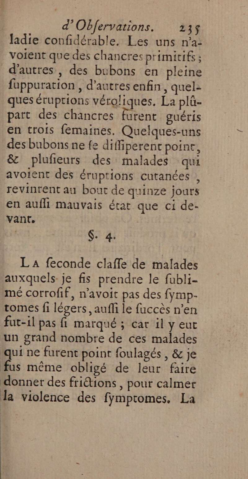 ladie confidérable. Les uns n’a voient que des chancres primitifs ; d'autres, des bubons en pleine füppuration , d’autres enfin, quel- ques éruptions véroliques. La plû- part des chancres furent guéris en trois femaines. Quelques-uns des bubons ne fe diffiperent poine, &amp; plufieurs des malades qui avoient des éruptions cutanées , revinrent au bout de quinze jours en aufli mauvais état que ci de- vant. $. 4. LA feconde clafle de malades auxquels. je fis prendre le fubli- mé corrofif, n’avoic pas des fymp- tomes fi légers, auff le fuccès n’en fut-il pas fi marqué ; car il y eut un grand nombre de ces malades ‘qui ne furent point foulagés , &amp; je fus même obligé de leur faire donner des friétions , pour calmer la violence des fymptomes. La