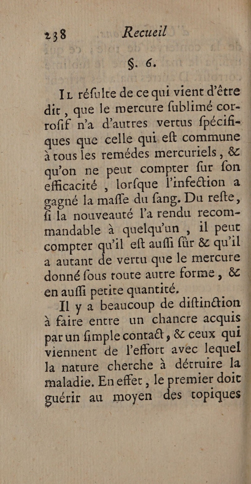 | S..6. IL réfulre de ce qui vient d’être dir, que le mercure fublimé cor- rofif na d’autres vertus fpécifi ques que celle qui eft commune à rous les remédes mercuriels, &amp; qu'on ne peut compter fur fon efficacité , lorfque l'infection a gagné la mañle du fang. Du refte, fi la nouveauté l’a rendu recom- mandable à quelqu'un , 1l peut compter qu'il eft auffi für &amp; qu’il donné fous route autre forme, &amp; en aufli petite quantité, Il y a beaucoup de diftin&amp;ion 1 faire entre un chancre acquis par un fimple contaét, &amp; ceux qui guérir au moyen des topiques D AT ET