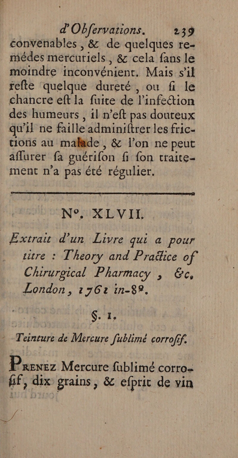 convenables , &amp; de quelques re- médes mercuriels, &amp; cela fans le moindre inconvénient, Mais s’il fefte quelque dureté , ou fi le chancre eft la fuite de l'infection des humeurs , il n’eft pas douteux qu'il ne faille adminiftrer les fric- tions au malade , &amp; l’on ne peut aflurer fa guérifon fi fon traite- ment n'a pas été régulier. N°. XLVII., _ Extrait d’un Livre qui a pour titre : Theory and Praftice of Chururgical Pharmacy , &amp;c, London, 1762 in-82. | 6. 1, Teinture de Mercure fublimé corrofif. P RENEZ Mercure fublimé corro- ff, dix grains , &amp; efprit de vin 4