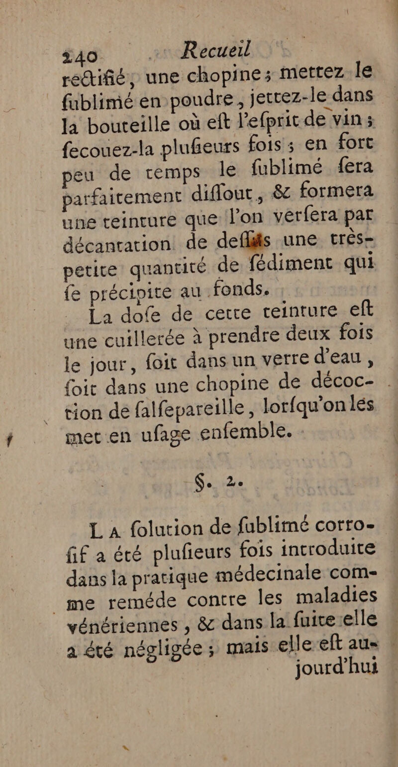 rectiñé, une chopine; mettez le | fublimé en poudre, jettez-le dans la bouteille où eft l'efprit de vin; fecouez-la plufeurs fois; en fort peu de temps Île fublimé fera parfaitement diflout, &amp;e formera une teincure que l’on vérfera par décanration de deflits une très- petite quantité de fédiment qui fe précipite au fonds. La dofe de cerre ceinture eft une cuillerée à prendre deux fois le jour, foit dans un verre d’eau, {it dans une chopine de décoc- tion de falfepareille, lorfqu’onlés met.en ufage enfemble. 6. 2e L A folution de fublimé corro- Gif a été plufieurs fois introduite dans la pratique médecinale com- _me reméde contre les maladies vénériennes , &amp; dans la fuice:elle a été négligée ; mais elle eft au« : jourd’hui