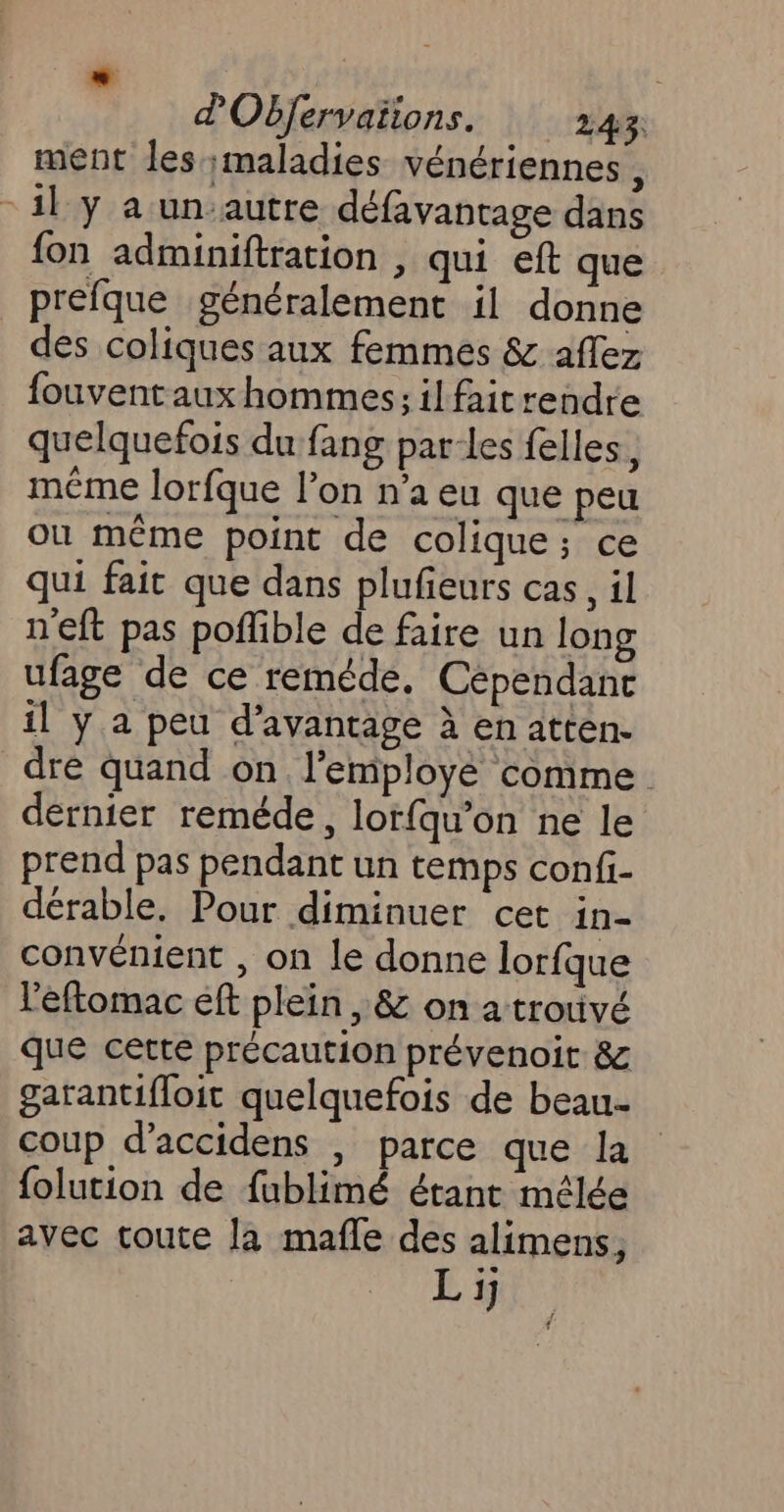 ment les maladies vénériennes , 11 y a un.autre défavantage dans fon adminiftration , qui eft que _prefque généralement il donne dés coliques aux femmes &amp; affez fouvent aux hommes; il fait rendre quelquefois du fang parles felles, même lorfque l’on n’a eu que peu ou même point de colique; ce qui fait que dans plufieurs cas, il neft pas poffible de faire un long ufage de ce reméde, Cépendanc il y a peu d'avantage à en atten- dre quand on l'employé comme. dérnier reméde, lorfqu’on ne le prend pas pendant un temps confi- dérable. Pour diminuer cet in- convénient , on le donne lorfque l'éftomac eft plein, &amp; on a trouvé que cette précaution prévenoit 8 garantifloit quelquefois de beau coup d’accidens | parce que la folution de fublimé étant mélée avec toute la mafle des alimens, Li; d