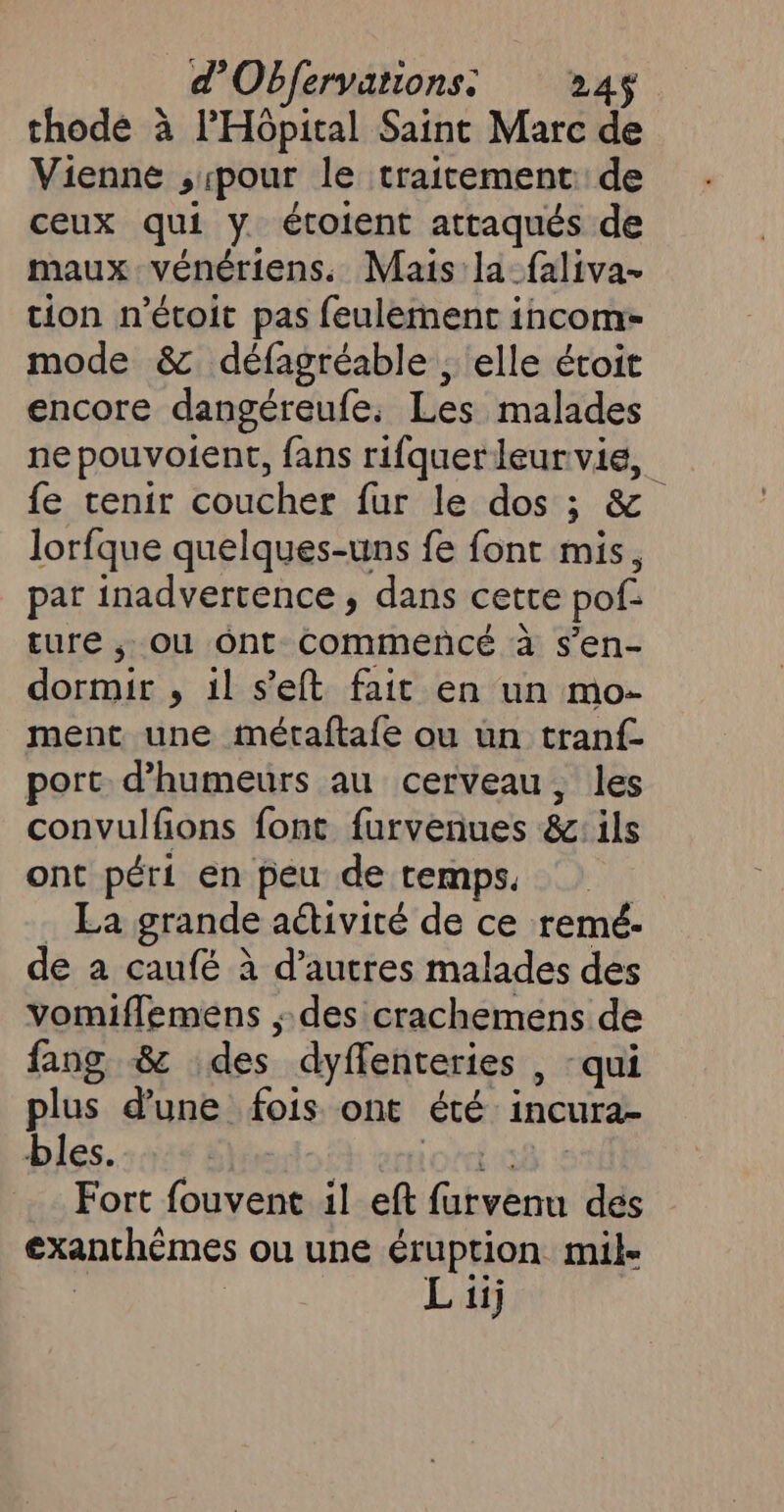 d Objervations: 24$ thodé à l'Hôpital Saint Marc de Vienne ,1pour le traitement de ceux qui y. étoient attaqués de maux vénériens. Mais la_faliva- tion n'étoit pas feulemenc incom- mode &amp;. défagréable , elle étoit encore dangéreufe. Les malades ne pouvoient, fans rifquerleurvie, fe tenir coucher fur le dos ; &amp; lorfque quelques-uns fe font mis, pat inadvertence , dans cette pol. ture ,; OU ont commencé à s’en- He , il s’eft fait en un mo- ment une métaftafe ou un tranf- port d’humeurs au cerveau, les convulfions font furvenues &amp;e ils ont péri en peu de temps. : La grande aétivité de ce remé- de a caufé à d’autres malades des vomiflemens des crachemens de fang &amp; des dyffenteries , qui plus d’une fois ont Êté incura- bles. Fort fouvent il eft ap des exanthèmes ou Une éruption mil- L ii