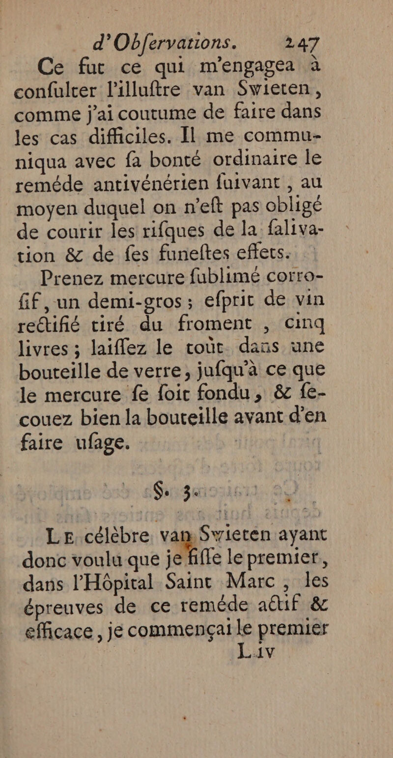 Ce fut ce qui m'engagea à confulrer l'illuftre van Swieren, comme j'ai coutume de faire dans les cas difficiles. Il me commu- niqua avec fa bonté ordinaire le reméde antivénérien fuivant , au moyen duquel on n’eft pas obligé de courir les rifques de la faliva- tion &amp; de fes funeftes effets. Prenez mercure fublimé corro- ff ,-un demi-gros; efprit de vin reétifié tiré du froment , cinq livres ; laiflez le roùr dans une bouteille de verre, jufqu'à ce que le mercure fe foic fondu, &amp; fe- couez bien la bouteille avant d'en faire ufage. 6. sp Le célèbre. van. Swieten ayant donc voulu que je fifle le premier, dans l'Hôpital Saint Marc, les épreuves de ce reméde aétif &amp; efficace , je commençai le premier | Lav AL. :