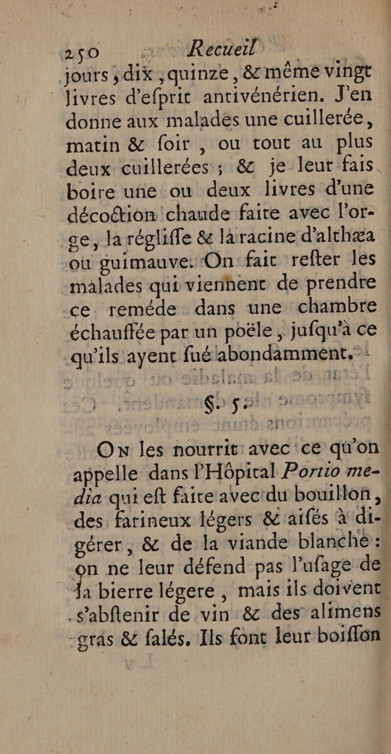 DD … roeren : jours ; dix ,quinze , 8 même vingt Jivres d’efprit antivénérien. J'en donne aux maladés une cuillerée, matin &amp; foir , ou tout au plus deux cuillerées ; &amp; je leur fais. boire une ou deux livres d’une décoction chaude faire avec l’or- ce, la régliffe &amp; laracine d’althæa où guimauve: On fait refter les malades qui vierihent de prendre ce. reméde dans une chambre échauffée par un poële , jufqu'a ce qu’ils ayent fué'abondamment.: 15 4 SEAG DIS BEN PIPANT Ox les nourrit avec ce qu'on. appelle dans l'Hôpital Portio me- dia qui eft faire avec'du bouillon , des. farineux légers &amp; aifés à di-w gérer, &amp; de la viande blanche :h on ne leur défend pas l'ufage des a bierre légere , mais ils doivent, .s’abflenir de vin &amp; des alimens -grâs &amp; falés, Ils font leur boiffôn