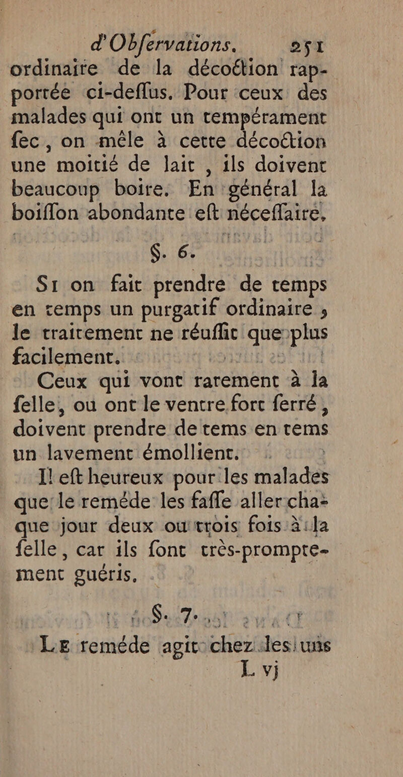 d Obfervations. CT ES: ordinaire de la décoétion rap- portée ci-defflus. Pour ceux des malades qui ont un tempérament fec, on mêle à cette décoétion une moitié de Jait , ils doivent beaucoup boire. En général la boiflon abondante eft néceffaire, ET: S1 on fait prendre de temps en temps un purgatif ordinaire ; le traitement ne réuflic que:plus facilement. AYiE 286 415 Ceux qui vont rarement à a felle, ou ont le ventre fort ferré, doivent prendre de tems en rems un lavement émollient. ù I! eft heureux pour les malades que le reméde les fafle aller:cha: que jour deux owtrois fois à:la felle, car ils font crès-prompte- ment guéris, | CNT 6. 7° HAT» yra CT Le reméde agit chez .lesiuns L vj