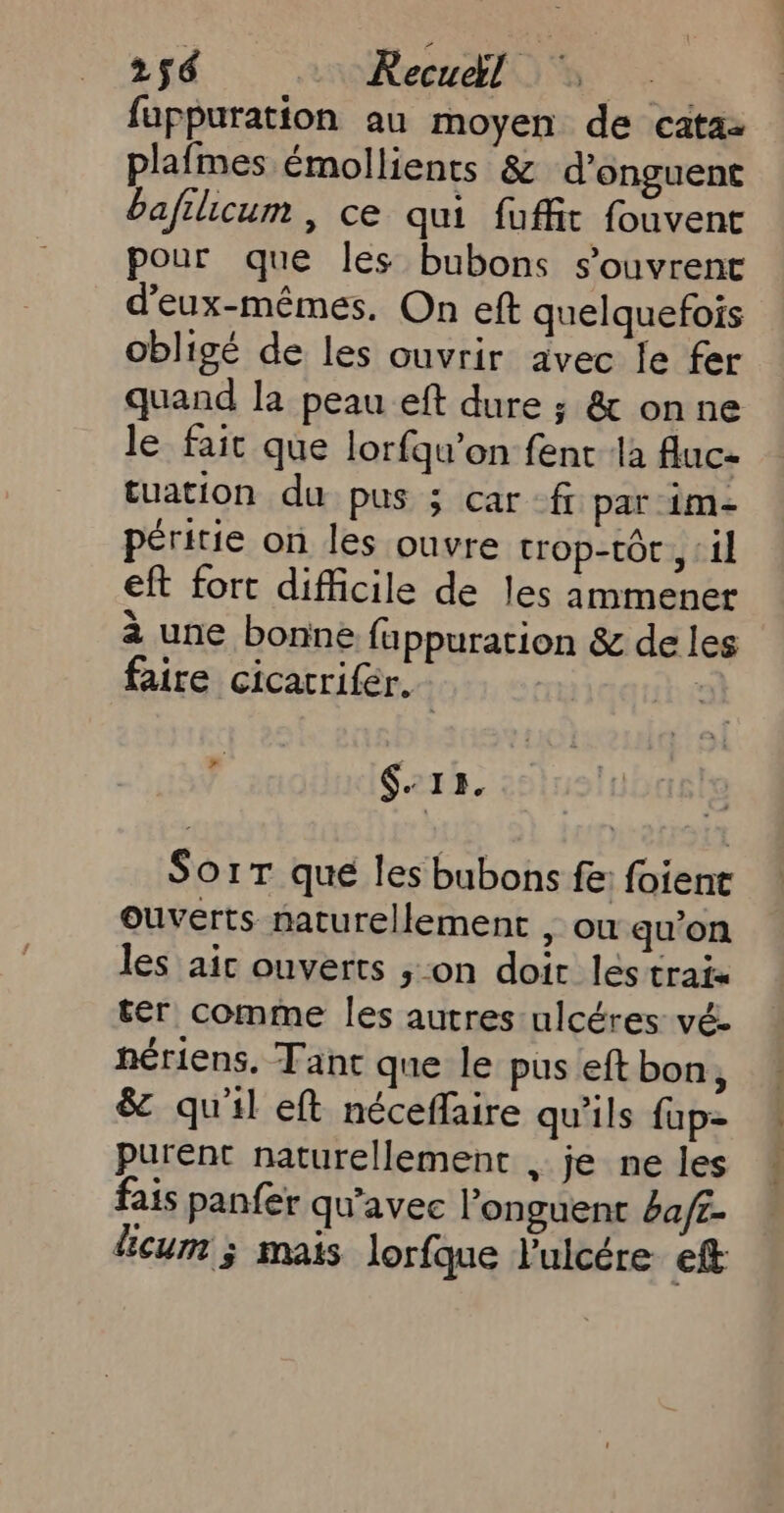 fappuration au moyen de cata: plafmes émollients &amp; d’onguent baftlicum , ce qui fuffit fouvent pour que les bubons s'ouvrent d'eux-mêmes. On eft quelquefois obligé de les ouvrir avec le fer quand la peau eft dure ; &amp; onne le fait que lorfqu’on fent la fluc- tuation du pus ; car -f par 1m- péritie on les ouvre trop-tor , ‘1 eft fort difficile de les ammener à une bonne fuppuration &amp; de les faire cicatrifér. | À $. I B. SorT que les bubons fe: foient ouverts naturellement , ou qu’on les aic ouverts ; on doit les traix ter comme les autres ulcéres vé- nériens. Tant que le pus eft bon, &amp; qu'il eft néceffaire qu'ils {up= purent naturellement , je ne les fais panfer qu'avec l’onguent ba/£- licum ; mais lorfque lulcére ef