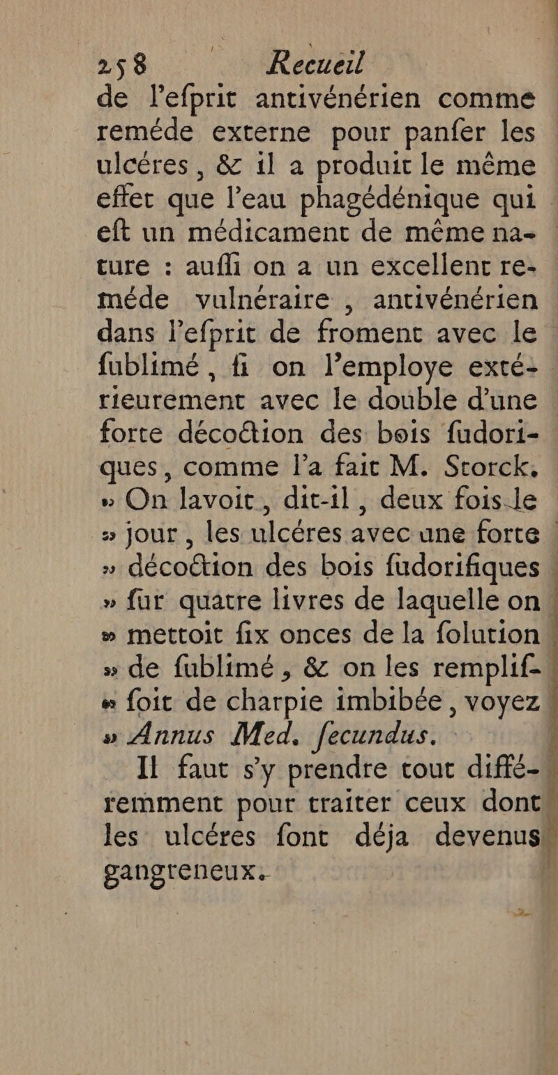 de lefprit antivénérien comme reméde externe pour panfer les ulcères , &amp; 1l a produit le même effet que l’eau phagédénique qui. eft un médicament de même na- ture : aufli on à un excellent re- méde vulnéraire , antivénérien dans l’efprit de froment avec le fublimé , fi on l’employe exté-. rieurement avec le double d’une forte décoétion des bois fudori- ques, comme l’a fait M. Storck, &gt; On lavoit, dit-il, deux fois.le » jour , les ulcéres avec une forte ! » décottion des bois fudorifiques » fur quatre livres de laquelle on » mettoit fix onces de la folutions » de fublimé , &amp; on les remplif- # foit de charpie imbibée, voyez » Annus Med. fecundus. I faut sy prendre tout diffé-w remment pour traiter ceux dont les ulcéres font déja devenus gangtreneux. |