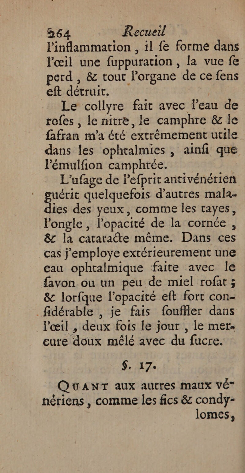 linflammation , il fe forme dans œil une fuppuration , la vue fe perd , &amp; tout l’organe de ce fens _eft détruit. Le collyre fait avec l’eau de rofes , le nitre, le camphre &amp; le fafran m'a été extrémement utile dans les ophtalmies , ainfi que l’'émulfion camphrée. L'ufage de Pefprit antivénérien guérit quelquefois d’autres mala- dies des yeux, comme les tayes, longle , l’opacité de la cornée , &amp;c la cataraéte même. Dans ces cas j'employe extérieurement une eau ophralmique faite avec le favon ou un peu de miel rofat ; &amp; lorfque l’opacité eft fort con- _fidérable , je fais fouffler dans l'œil , deux fois le jour , le mer eure doux mêlé avec du fucre. $. 17. QUANT aux autres maux VÉ” nériens , comme les fics &amp; condy- lomes,