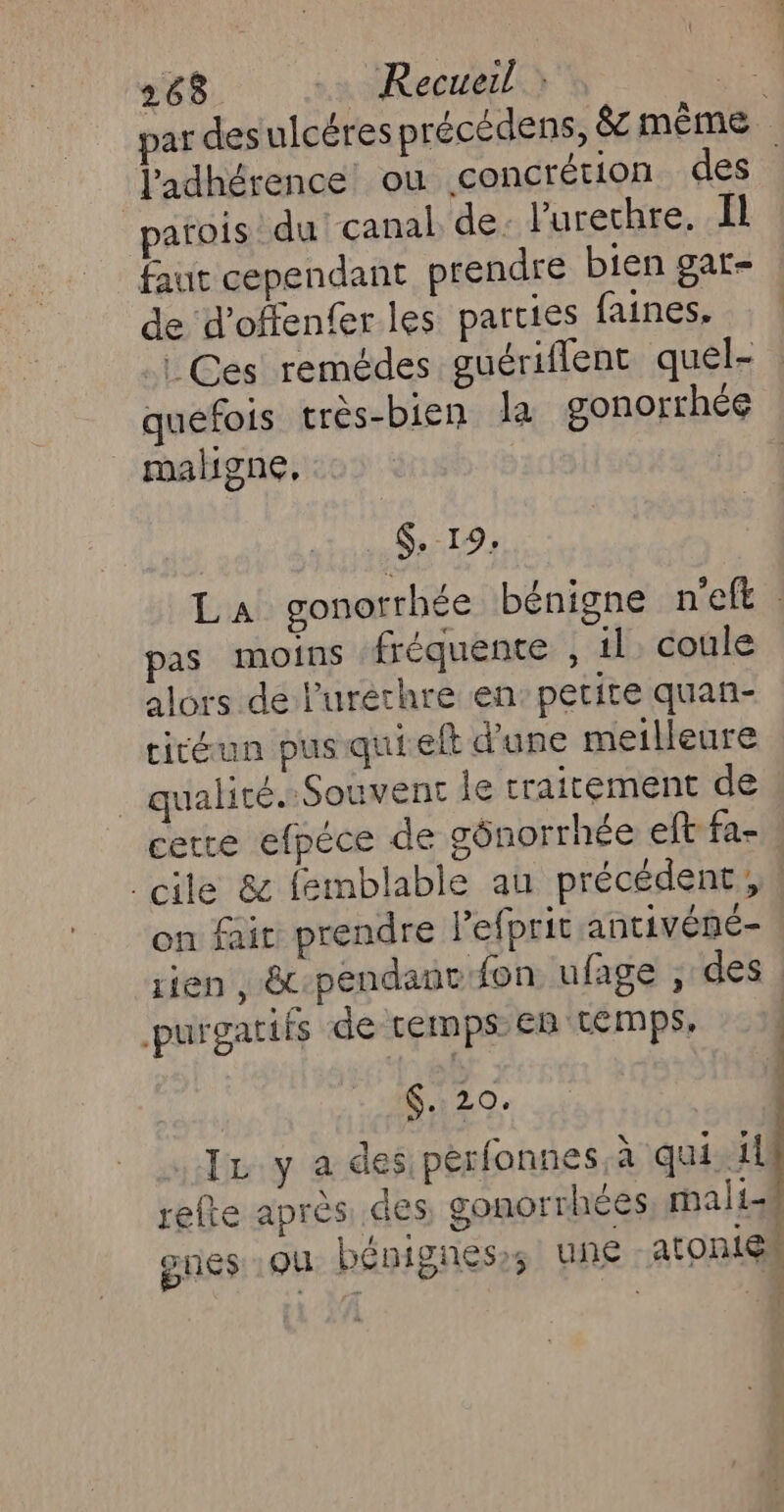 263 .… Recueil : je par des ulcéres précédens, 8 même J'adhérence ou concrétion des parois du canal de. l'urethre. Il faut cependant prendre bien gar- de d’offenfer les parties faines, | Ces remédes guériflent quel- quefois très-bien la gonorrhée maligne, | . $.-19: La gonorrhée bénigne n'eft as moins fréquente , 1l. coule alors de l'uréthre en: petite quan- cicéun pus quielt d'une meilleure _ qualité. Souvent le traitement de cetre efpéce de gônorrhée eft fa- cile &amp; femblable au précédent, on fair prendre l’efprit antivéné- rien , &amp;c-pendaut fon ufage , des purgatifs de temps ER CLEMps, IL y a des perfonnes,à qui il refte après des gonorrhées mali-# gues QU bénignes; une atOniEM : f : 4 20. |