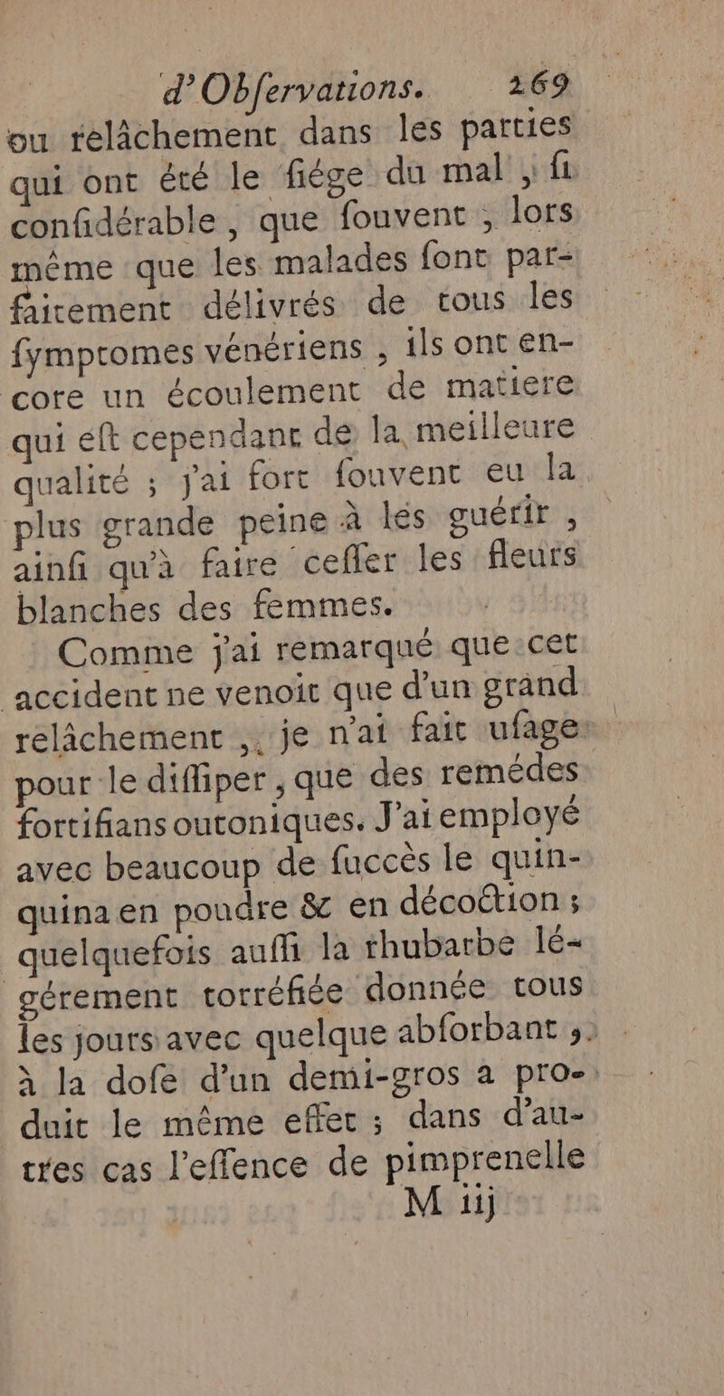 ou relâchement dans les parties qui ont été le fiège du mal ; fi confidérable , que fouvent , lors même que les malades font par- fircement délivrés de tous les fympromes vénériens ; ils ont en- core un écoulement de matiere qui éft cependant dé la meilleure qualité ; J'ai fort fouvent eu la plus grande peine à lés guérir , ainfi qu'à faire cefler les fleurs blanches des femmes. Comme j'ai remarqué que cet ‘accident ne venoic que d’un grand relâchement ,. je n'ai fait ufage: pour le diffper , que des remédes fortifians outoniques. J'ai employé avec beaucoup de fuccès le quin- quinaen poudre &amp; en décoétion ; quelquefois auffi la rhubarbe lé gérement torréfiée donnée tous les jours avec quelque abforbant ,2 x la dofe d’un demi-gros a pro- duit le même effet; dans d’au- tres cas l'effence de pimprenelle