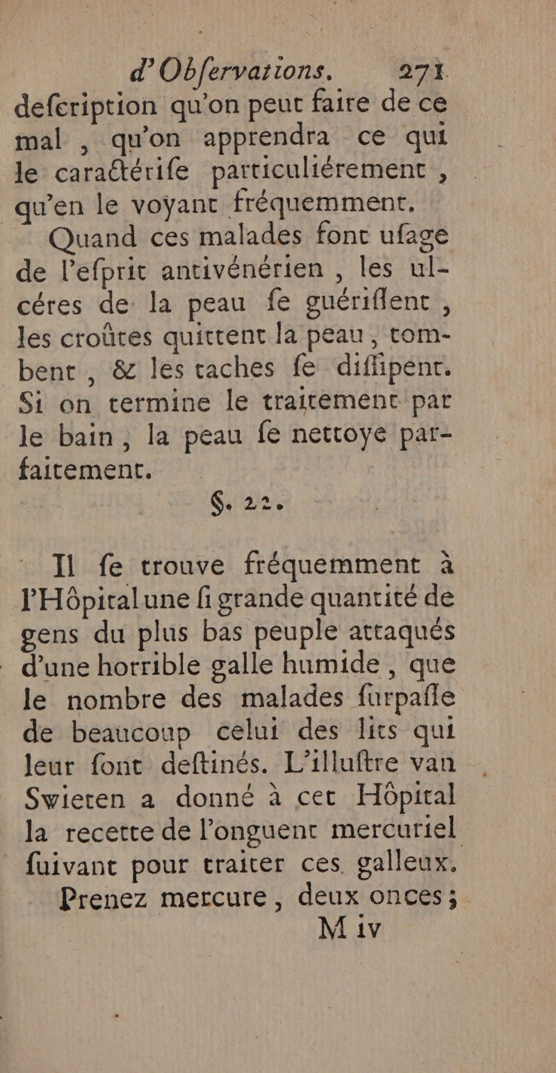 defcription qu'on peut faire de ce mal , qu'on apprendra ce qui le caraétérife patticuliérement , qu’en le voÿant fréquemment. Quand ces malades fonc ufage de l’efprit antivénérien , les ul- céres de la peau fe guériflent, les croûtes quittent la peau, tom- bent, &amp; les taches fe difhipenr. Si on termine le traitement par le bain, la peau fe nettoye par- faitement. G. 22, Il fe trouve fréquemment à l'Hôpitalune fi grande quantité de gens du plus bas peuple attaqués d’une horrible galle humide , que le nombre des malades furpañle de beaucoup celui des lits qui leur font deftinés. L’illuftre van Swieten a donné à cet Hôpital la recette de l’onguent mercuriel fuivant pour traiter ces. galleux. Prenez mercure, deux onces;.