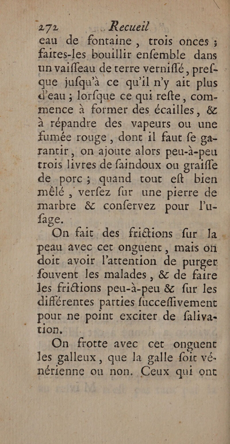 eau de fontaine, trois onces ; faites-les bouillir enfemble dans un vaifleau de terre verniflé, pref- : que jufqu'a ce qu'il n'y ait plus d'eau ; lorfque ce qui refte, com- mence à former des écailles, &amp; à répandre des vapeurs où une fumée rouge , dont il faut fe ga- rantir, on ajoute alors peu-à-peu crois livres de faindoux ou graifle de porc; quand tout eft bien mêlé , verfez fur une pierre de marbre 8 confervez pour lu- fage. : Fe . On fait des friétions fur la | peau avec cet onguent, mais of doit avoir l'attention de purger _fouvent les malades , &amp; de faire les friétions peu-à-peu &amp; fur les différentes parties fucceflivement pour ne point exciter de faliva- tion. | On frotte avec cet onguent les galleux, que la galle foic vé- nérienne ou non. Ceux qui ont