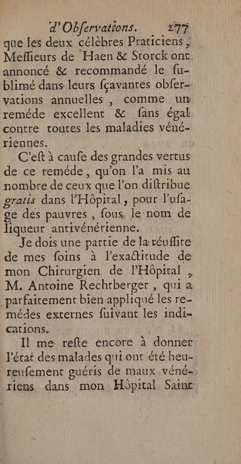 que les deux célèbres Praticiens, Meflieurs de Haen &amp; Storck ont. annoncé &amp; recommandé le fu- blimé dans leurs fçavanres obfer- vations annuelles , comme un reméde excellent &amp; fans égal contre toutes les maladies véne- riennes. | _C'eft à caufe des grandes vertus de ce reméde, qu’on l’a mis au nombre de ceux que l’on diftribue gratis dans l'Hôpital, pour lufa- ge des pauvres , fous, le nom de liqueur antivénérienne. Je dois une partie de laréuflite de mes foins à l’exactitude de mon Chirurgien de l'Hôpital , M. Antoine Rechtberger , qui à parfaitement bien appliqué les re- médes externes fuivant les indi= cations. Il me. refte encore à donner l'état des malades qui ont été heu- reufement guéris de maux véné- riens, dans mon Hopital Sainc