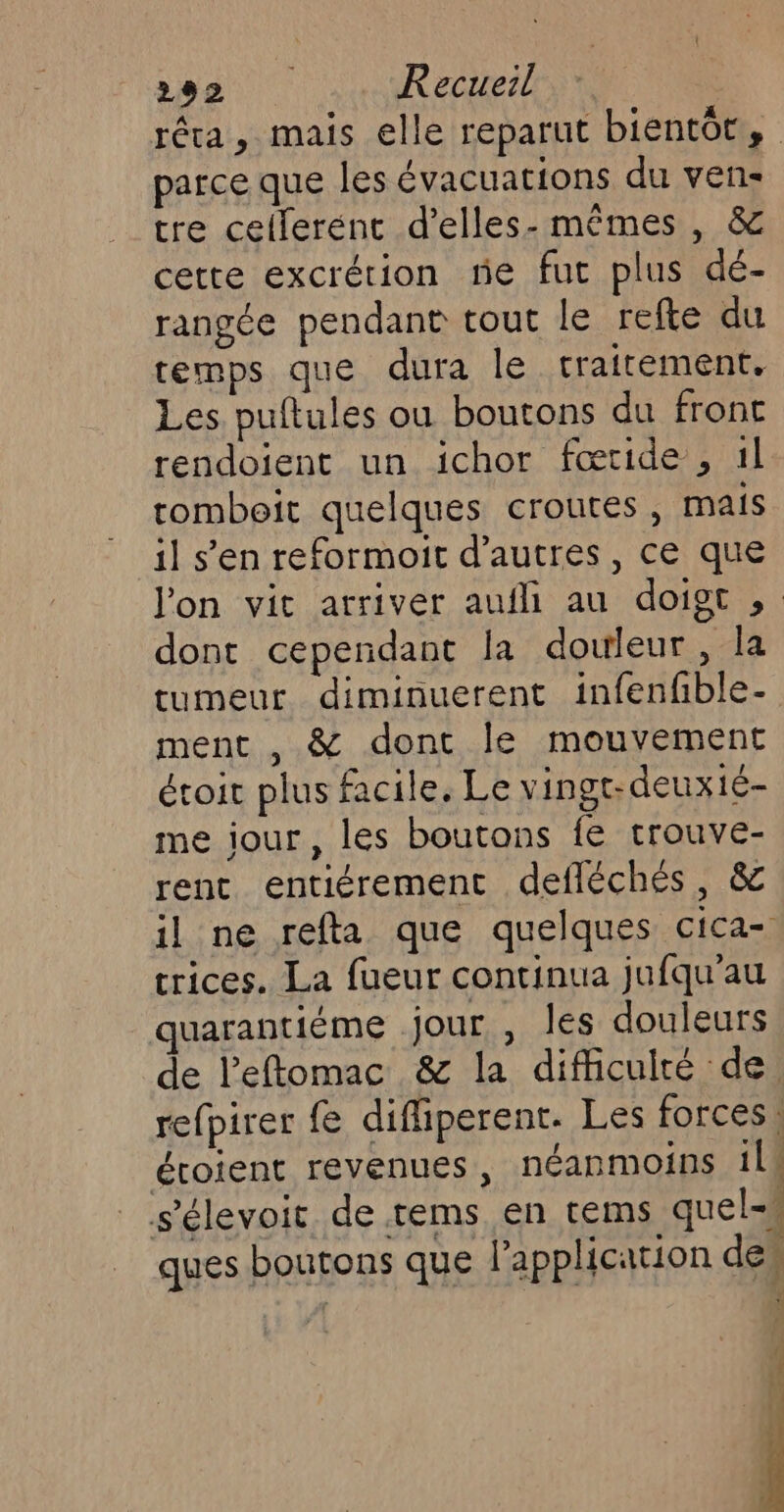 réa, mais elle reparut bientot, parce que les évacuations du ven: tre cellerént d’elles- mêmes , &amp; cette excrétion rie fut plus dé- rangée pendant tout le refte du cemps que dura le traitement. Les puftules ou boutons du front rendoient un ichor fœride , 1l tombeit quelques croutes, mais il s’en reformoit d’autres , ce que l'on vit arriver aufli au doigt ,; dont cependant la douleur, la tumeur diminuerent infenfble- ment , &amp; dont le mouvement étoit plus facile. Le vingt-deux1é- me jour, les boutons fe trouve- rent entiérement defléchés, &amp; il ne refta que quelques cica- trices. La fueur continua jufqu'au quarantiéme jour, les douleurs de l'eftomac &amp; la difficulté de refpirer fe difliperent. Les forces. éroient revenues, néanmoins il s'élevoic de rems en tems quels ques boutons que l'application des # |