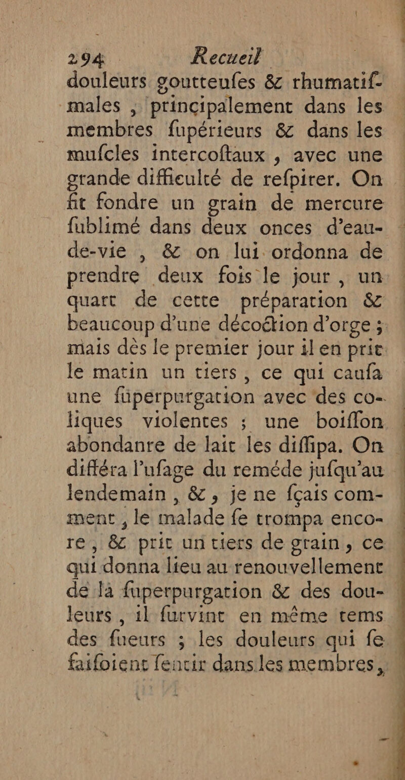 douleurs goutteufes &amp; rhumatif- males , principalement dans les membres fupérieurs &amp; dans les mufcles intercoftaux , avec une grande difficulté de refpirer. On fit fondre un grain de mercure fublimé dans deux onces d’eau- de-vie | &amp; on lui ordonna de prendre deux fois le jour , un quart de cette préparation &amp; beaucoup d’une décoétion d'orge ; le matin un tiers, ce qui caufa liques violentes ; une boiflon abondanre de lait les diffipa. On différa l’ufage du reméde jufqu’au lendemain , &amp;, je ne fçais com- ment , le malade fe trompa enco- qui donna lieu au renouvellement leurs , 1l furvint en même tems faifoiens fencir dansles membres,