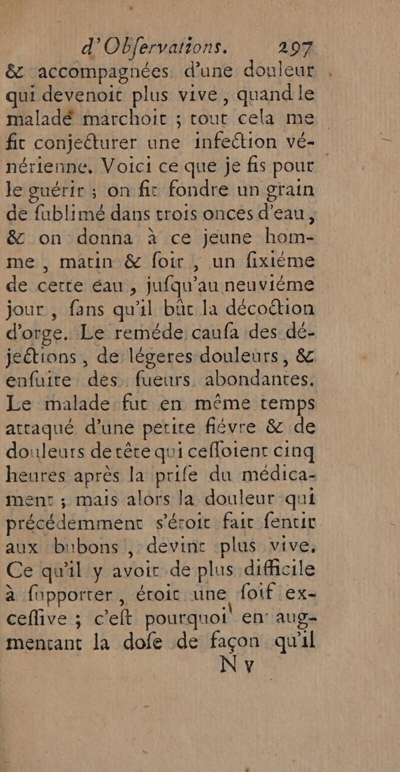 &amp;z accompagnées d’une douleur qui devenoit plus vive, quand le maladé marchoic ; cout cela me fit conjeéturer une infection vé- nérienne, Voici ce que je fis pour le guérir ; on fic fondre un grain de fublimé dans trois onces d’eau, &amp; on donna à ce jeune hom- me , matin &amp; foir , un fixiéme de certe éau , jufqu’au neuviéme jour , fans qu'il büc la décoction d'orge. Le reméde caufa des dé- jeétions , de légeres douleurs, &amp; enfuire des. fueurs. abondantes, Le malade fut en même temps attaqué d’une petite fiévre &amp; de douleurs de tête qui cefloient cinq heures après la prife du médica- iment ; mais alors la douleur qui précédemment s’éroit fair fencir aux bubons , devint plus vive, Ce qu'il y avoir de plus difficile à fnpporter, éroic une fotf ex- ceflive ; c’elt pourquoi! en’ aug mencant la dofe de Fo qu'il V