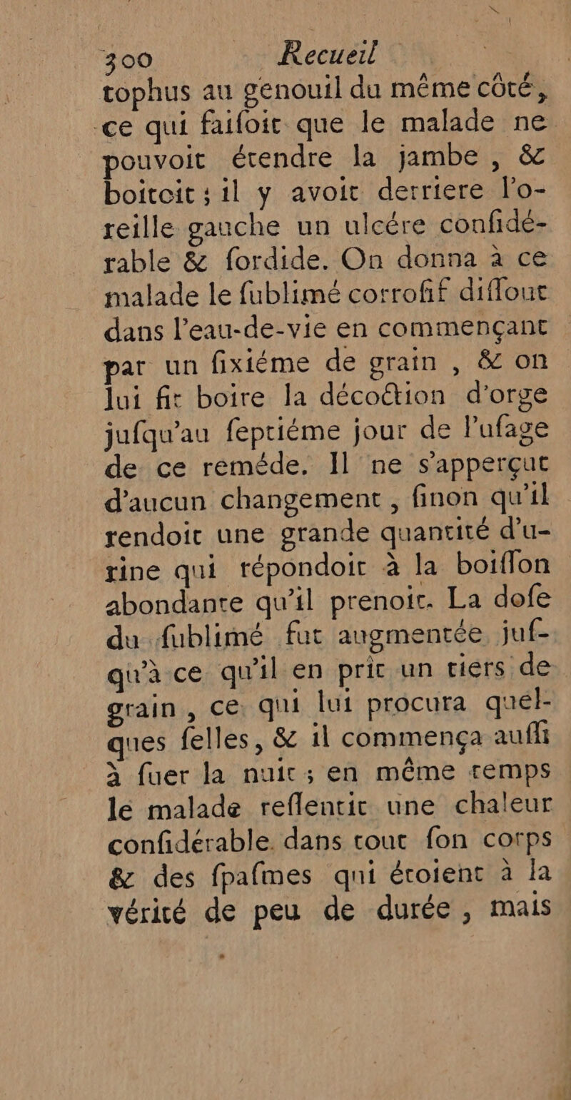 tophus au genouil du même côté, ce qui faifoit que le malade ne pouvoit étendre la jambe , &amp; boitoit ; il y avoit derriere l'o- reille gauche un ulcére confidé- rable &amp; fordide. On donna à ce malade le fublimé corrofif difflouc dans l’eau-de-vie en commençant par un fixiéme de grain , &amp; on lui fit boire la décoétion d'orge jufqu’au feptiéme jour de lufage de ce réméde. Il ne s’apperçut d'aucun changement, finon qu'il rendoit une grande quantité d'u- rine qui tépondoir à la boiflon abondante qu’il prenoic. La dofe du fublimé fut augmentée juf- qu'à ce qu'il en prit un riérs de grain , ce. qui lui procura quel- ques felles, &amp; il commença auffi à fuer la nuit; en même remps lé malade reflentir une chaleur confidérable. dans tout fon corps &amp; des fpafmes qui éroient à la vérité de peu de durée, mais