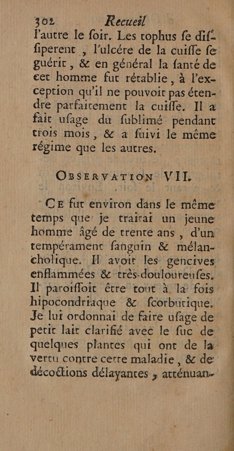 lautre Îe foir. Les cophus fe dif- fiperent , l’ulcére de la cuiffe fe guérit , &amp; en général la fanté de cet homme fur rétablie, à l’ex- Ception qu’il ne pouvoir pas écen- dre parfaitement la cuifle. Il à fait ufage du fublimé pendant trois mois, &amp; a fuivi le même régime que les autres. OSSERVATION VII CE fur environ dans le même temps que: je traitat un jeune tempérament fanguin &amp; mélan- enflimmées &amp; très-doulourenfes, If paroïfloit être tout à là fois hipocondriaque &amp; fcorburique. petit lait clarifié avec le fuc de quelques plantes qui ont de la vertu contre cetre maladie, &amp; de décoétions délayantes , atténuan