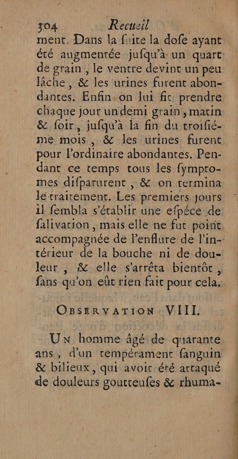 ment, Dans la fuite la dofe ayant fiche, &amp; les urines furent abon- dantes. Enfin. on lui fit prendre chaque jour un demi grain, matin &amp; foir, jufqu’a ia fin du troifié- pour l'ordinaire abondantes. Pen- dant ce temps tous les fympto- mes difparurent , &amp; on termina lé traitement, Les premiers Jours 11 fembla s'établir une efpéce de leur , &amp; elle s'arrêta bientôt, fans qu'on eût rien fait pour cela, OBSERY ATION VIII. Ux homme âgé de quarante &amp; bilieux, qui avoir éré artaqué de douleurs goutreufes &amp; rhuma-