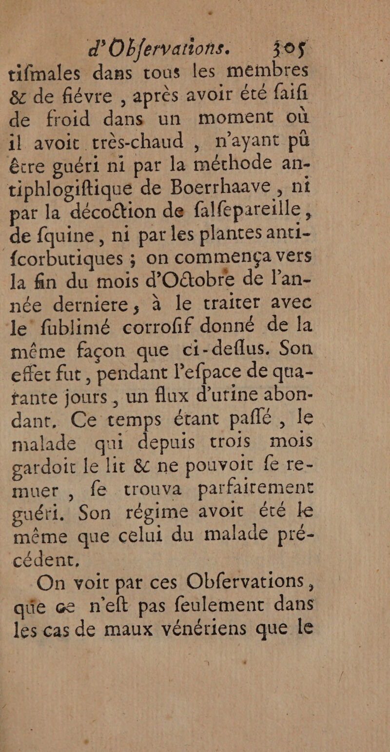 tifmales dans tous les membres 8c de fiévre , après avoir été faifi de froid dans un moment où il avoit très-chaud , n'ayant pù être guéri ni par la méchode an- tiphlogiftique de Boerrhaave , ni par la décoétion de falfepareille, de fquine, ni par les plantes anti- fcorbutiques ; on commença vers la fn du mois d'Ottobre de l’an- née derniere, à le traiter avec le’ fablimé corroff donné de la même façon que ci-deflus. Son effet fut, pendant l’efpace de qua- fante jours, un flux d'urine abon- dant. Ce temps étant pañlé , le. malade qui depuis trois mois gardoir le lit &amp; ne pouvoit fe re- muer , fe trouva parfairement guéri. Son régime avoit été le même que celui du malade pré- cédent, On voit par ces Obfervations, qûe ce n'eft pas feulement dans les cas de maux vénériens que le